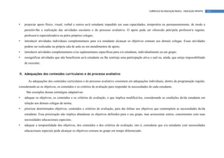 CURRÍCULO DA EDUCAÇÃO BÁSICA – EDUCAÇÃO INFANTIL   111




•   propiciar apoio físico, visual, verbal e outros ao/à estudante impedido em suas capacidades, temporária ou permanentemente, de modo a
    permitir-lhe a realização das atividades escolares e do processo avaliativo. O apoio pode ser oferecido pelo/pela professor/a regente,
    professor/a especializado/a ou pelos próprios colegas;
•   introduzir atividades individuais complementares para o/a estudante alcançar os objetivos comuns aos demais colegas. Essas atividades
    podem ser realizadas na própria sala de aula ou em atendimentos de apoio;
•   introduzir atividades complementares e/ou suplementares específicas para o/a estudante, individualmente ou em grupo;
•   ressignificar atividades que não beneficiem ao/à estudante ou lhe restrinja uma participação ativa e real ou, ainda, que esteja impossibilitado
    de executar;


II. Adequações dos conteúdos curriculares e do processo avaliativo

       As adequações dos conteúdos curriculares e do processo avaliativo consistem em adequações individuais, dentro da programação regular,
considerando-se os objetivos, os conteúdos e os critérios de avaliação para responder às necessidades de cada estudante.
     São exemplos dessas estratégias adaptativas:
•   adequar os objetivos, os conteúdos e os critérios de avaliação, o que implica modificá-los, considerando as condições do/da estudante em
    relação aos demais colegas da turma;
•   priorizar determinados objetivos, conteúdos e critérios de avaliação, para dar ênfase aos objetivos que contemplem as necessidades do/da
    estudante. Essa priorização não implica abandonar os objetivos definidos para o seu grupo, mas acrescentar outros, concernentes com suas
    necessidades educacionais especiais;
•   adequar a temporalidade dos objetivos, dos conteúdos e dos critérios de avaliação, isto é, considerar que o/a estudante com necessidades
    educacionais especiais pode alcançar os objetivos comuns ao grupo em tempo diferenciado.
 