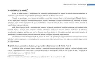 CURRÍCULO DA EDUCAÇÃO BÁSICA – EDUCAÇÃO INFANTIL   113




11 DIRETRIZES DE AVALIAÇÃO8

          Avaliar, no âmbito escolar, é a possibilidade de se organizar o trabalho pedagógico de maneira que tanto a instituição educacional, os
professores e os/as estudantes consigam efetivar aprendizagens embasadas em objetivos educacionais.
          Pensando na aprendizagem como elemento primordial e essencial dos processos educativos, a Subsecretaria de Educação Básica –
SUBEB propõe que as formas e os procedimentos avaliativos, que ora se apresentam no âmbito do planejamento e da organização do trabalho
pedagógico, sejam revistos na perspectiva de que as modalidades e as etapas da Educação Básica estejam articuladas entre si, mantendo as
especificidades próprias de cada uma.
          Nesse aspecto, busca-se alargar o horizonte da ação avaliativa, por meio de processos que promovam a formação do/da estudante na sua
plenitude. Assim, a avaliação, numa perspectiva formativa, concretiza-se em face dos processos contínuos e articulados de métodos e
procedimentos pedagógicos acolhidos para esse fim. Somente dessa forma, poderá ser efetivada uma avaliação que considere situações de
aprendizagem centradas no sucesso coletivo do ensinar e do aprender como partes inerentes do mesmo processo.
          Com a intenção com de fazer da avaliação do processo de ensino e de aprendizagem um procedimento de crescimento e de avanço
individual e coletivo para o aluno e a comunidade escolar, buscamos promover uma articulação maior entre os processos avaliativos que ocorrem
na Educação Básica.


Trajetória das concepções de avaliação e sua repercussão no Sistema de ensino do Distrito Federal
          No intuito de situar, no contexto histórico brasileiro, a trajetória da avaliação na Secretaria de Estado de Educação do Distrito Federal
(SEDF), é importante descrever como ocorreu a avaliação educacional nos últimos 50 anos, tendo em vista que data de 1960 a inauguração da
extinta Fundação Educacional do Distrito Federal.

8
    Diretrizes de Avaliação do Processo de Ensino e de Aprendizagem para a Educação Básica – documento publicado em 2008.
 