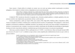 CURRÍCULO DA EDUCAÇÃO BÁSICA – EDUCAÇÃO INFANTIL       115




       Nesse contexto, a função política da avaliação era construir uma nova teoria que pudesse produzir transformações nas práticas
pedagógicas, a fim de superar no cotidiano escolar as indignidades já exaustivamente denunciadas.
                       Assim, embora se continuasse reconhecendo que a avaliação educacional visava analisar o alcance dos objetivos educacionais, sua função não
                       deveria ser mais a de legitimar aprovação e reprovação do aluno. A decisão de reprovação deveria ser tomada coletivamente por todos os
                       profissionais da escola, sendo que neste contexto a avaliação teria função apenas subsidiária, dependendo sempre das possibilidades da escola em
                       recuperar o aluno e oferecer condições que garantissem sua aprendizagem (SOUSA, 1998, p. 166).

       A década de 1990 é marcada por discussões de superação entre a dicotomia avaliação qualitativa e avaliação quantitativa, não como
processos contrários, mas complementares, que permeiam, até hoje, o cenário nacional.
       Teóricos contemporâneos, citados por Gurgel (1998), como Luckesi (1998), Hadji (2001), Hoffmann (2001) e Depresbiteris (2002),
inovam as concepções de avaliação e contribuem para a evolução do processo de ensino e de aprendizagem. Nessa perspectiva, o aluno deverá
apropriar-se criticamente de competências e habilidades necessárias a sua realização como sujeito crítico dessa sociedade. Consequentemente, o
professor se conscientizará de que a avaliação é um processo que subsidia a identificação das dificuldades das possibilidades de aprendizagem
dos alunos, de modo a tomar decisões suficientes e satisfatórias para que ele (aluno) possa avançar no seu processo de aprendizagem.
       Outro marco ocorrido na década de 1990 foi a publicação da Lei nº. 9.394/96 – Lei de Diretrizes e Bases da Educação Nacional (LDB)
que, em seus art. 24, inciso V e art. 31, estabelece as regras comuns a serem cumpridas pelos estabelecimentos de ensino no que se refere ao
processo avaliativo:
                       Art. 24. A educação básica, nos níveis fundamental e médio, será organizada de acordo com as seguintes regras comuns:
                       V - a verificação do rendimento escolar observará os seguintes critérios:
                       a) avaliação contínua e cumulativa do desempenho do aluno, com prevalência dos aspectos qualitativos sobre os quantitativos e dos resultados ao
                       longo do período sobre os de eventuais provas finais;
                       b) possibilidade de aceleração de estudos para alunos com atraso escolar;
                       c) possibilidade de avanço nos cursos e nas séries mediante verificação do aprendizado;
                       d) aproveitamento de estudos concluídos com êxito;
                       e) obrigatoriedade de estudos de recuperação, de preferência paralelos ao período letivo, para os casos de baixo rendimento escolar, a serem
                       disciplinados pelas instituições de ensino em seus regimentos.
 