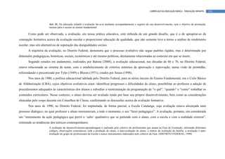 CURRÍCULO DA EDUCAÇÃO BÁSICA – EDUCAÇÃO INFANTIL      116



                       Art. 31. Na educação infantil a avaliação far-se-á mediante acompanhamento e registro do seu desenvolvimento, sem o objetivo de promoção,
                       mesmo para o acesso ao ensino fundamental.

       Como pode ser observada, a avaliação, em nossa prática educativa, está imbuída de um grande desafio, que é o de apropriar-se da
concepção formativa acerca da avaliação escolar e proporcionar educação de qualidade, que não somente leve a termo a análise de rendimento
escolar, mas sim alternativas de superação das desigualdades sociais.
       A trajetória da avaliação, no Distrito Federal, demonstra que o processo avaliativo não segue padrões rígidos, mas é determinado por
dimensões pedagógicas, históricas, sociais, econômicas e até mesmo políticas, diretamente relacionadas ao contexto em que se insere.
       Segundo estudos em andamento, realizados por Batista (2008), a avaliação educacional, nas décadas de 60 e 70, no Distrito Federal,
estava relacionada ao sistema de notas, com o estabelecimento de critérios mínimos de aprovação e reprovação, numa visão de prontidão,
referendando o preconizado por Tyler (1949) e Bloom (1971), citados por Sousa (1998).
       Nos anos de 1980, a política educacional adotada pelo Distrito Federal, para as séries iniciais do Ensino Fundamental, era o Ciclo Básico
de Alfabetização (CBA), cujos objetivos avaliativos eram: identificar progressos e dificuldades do aluno, possibilitar ao professor a adoção de
procedimentos adequados às características dos alunos e subsidiar a reestruturação da programação de “o quê”, “quando” e “como” trabalhar os
conteúdos curriculares. Nesse contexto, o aluno deveria ser avaliado tendo por base seu próprio desenvolvimento, bem como as considerações
elencadas pelo corpo docente em Conselhos de Classe, confirmando as discussões acerca da avaliação formativa.
       Nos anos de 1990, no Distrito Federal, foi implantada, de forma parcial, a Escola Candanga, cuja avaliação estava alicerçada num
processo dialógico, no qual professor e aluno reorientavam, a todo o momento, o seu “fazer pedagógico”. A avaliação, portanto, era considerada
um “instrumento da ação pedagógica que prevê o ‘salto’ qualitativo que se pretende com o aluno, com a escola e com a realidade exterior”,
reiterando as tendências dos teóricos contemporâneos.
                       A avaliação do desenvolvimento-aprendizagem é realizada pelo coletivo de profissionais que atuam na Fase de Formação, utilizando diferentes
                       códigos, observações sistemáticas, toda a produção do aluno, a auto-avaliação do aluno, a síntese da avaliação da família, a avaliação e auto-
                       avaliação do grupo de profissionais da Escola e outros instrumentos elaborados pelo coletivo da Fase. (DISTRITO FEDERAL, 1998)
 