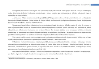 CURRÍCULO DA EDUCAÇÃO BÁSICA – EDUCAÇÃO INFANTIL   117




           Nesse período, foi instituído, como registro para subsidiar a avaliação, o Relatório de Turma, para os alunos da Educação Infantil e para
os das séries iniciais do Ensino Fundamental, em substituição a notas e conceitos, que continuaram a ser utilizados pelas demais etapas e
modalidades da Educação Básica.
           A partir do ano 2000, os preceitos estabelecidos pela LDB de 1996 repercutiram sobre a avaliação, principalmente, com a publicação do
Currículo da Educação Básica das Escolas Públicas do Distrito Federal, das Diretrizes de Avaliação e do Regimento Escolar das Instituições
Educacionais da Rede Pública de Ensino do Distrito Federal.
           Nessa perspectiva curricular, a avaliação deveria: ser estruturada em função dos objetivos definidos no plano de ensino do professor; ir
além do julgamento sobre sucessos ou fracassos do aluno; ser inicial (diagnóstica) e contínua; fornecer indicadores para reorientação da prática
educacional; ser utilizada como instrumento para o desenvolvimento das atividades didáticas e ser norteada por critérios previamente
estabelecidos. Os instrumentos de avaliação, elaborados em função da aprendizagem significativa, e as menções, conceitos ou notas deveriam
possibilitar a análise qualitativa dos resultados em termos de competências, habilidades, atitudes e valores requeridos.
           Uma proposta avaliativa, nesse contexto, seria processual, contínua e sistemática, acontecendo não em momentos isolados, mas ao longo
de todo o processo em que se desenvolve a aprendizagem, de forma a reorientar a prática educacional
           O Regimento Escolar9, referendando o explicitado pela LDB, dispõe que, na Educação Infantil, a avaliação é realizada por meio da
observação e do acompanhamento do desenvolvimento integral da criança, sendo que o seu resultado é registrado em relatório individual e
apresentado, semestralmente ou quando necessário, ao responsável pelo aluno. Ressalte-se que, na Educação Infantil, não há promoção, mesmo
para o acesso ao Ensino Fundamental, conforme o art. 31 da LDB.
           Para os Ensinos Fundamental e Médio, a verificação de rendimento compreende a avaliação do processo de ensino e de aprendizagem,
que objetiva diagnosticar a situação de cada aluno nesse processo, bem como o trabalho realizado pelo professor.

9
    Regimento Escolar das Instituições Educacionais da Rede Pública de Ensino do Distrito Federal – 2000.
 