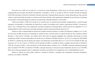 CURRÍCULO DA EDUCAÇÃO BÁSICA – EDUCAÇÃO INFANTIL   12




       De acordo com a LDB, em seu artigo 26, os currículos do ensino fundamental e médio devem ter uma base nacional comum a ser
complementada por uma parte diversificada. Recentemente, a Resolução n° 04 de 13 de julho de 2010 do Conselho Nacional de Educação
(CNE/CEB), que define as Diretrizes Curriculares Nacionais Gerais para a Educação Básica apresenta o assunto destacando que a base nacional
comum e a parte diversificada não podem se constituir em dois blocos distintos, sendo organicamente planejadas de tal modo que as tecnologias
de informação e comunicação perpassem a proposta curricular desde a educação infantil até o ensino médio.
       Ainda a esse respeito, a LDB, em seu artigo 26, §1º, preconiza que “os currículos devem abranger, obrigatoriamente, o estudo da língua
portuguesa e da matemática, o conhecimento do mundo físico e natural e da realidade social e política, especialmente do Brasil”. Acrescenta-se,
ainda, a Arte e a Educação Física como componentes curriculares obrigatórios na Educação Básica, conforme descrito nos parágrafos 2º e 3º e a
obrigatoriedade do ensino de pelo menos uma língua estrangeira moderna na parte diversificada, descrito no § 5º.
       Destaca-se, ainda, a obrigatoriedade de inclusão dos conteúdos referentes à História e à Cultura Afro-Brasileira e Indígena, Lei nº 11.645,
de 10 de março de 2008, que devem ser ministrados no contexto de todo o currículo escolar, em especial nas áreas de Arte, Literatura e História
Brasileira; o tema Serviço Voluntário, que também deverá fazer parte da proposta pedagógica das instituições educacionais de Ensino
Fundamental e Médio, de forma interdisciplinar, de acordo com a Lei Distrital 3.506/2004 e Decreto nº. 28.235, de 27 de agosto de 2007 (DODF
de 28/8/07); o conteúdo que trate dos direitos das crianças e dos adolescentes, preconizados pela Lei nº 11.525, de 25 de setembro de 2007, que
acrescenta o § 5º ao Art. 32 da Lei nº 9394/96, de 20 de dezembro de 2006; os conteúdos de direito e cidadania, previstos pela Lei Distrital nº
3.940, de 2 de janeiro de 2007; o ensino da Música em toda Educação Básica, conforme a Lei 11.769/2008; a educação ambiental preconizada
pelas Lei Federal 9.795/1999 e Lei Distrital 3.833/2006; a educação financeira no currículo do ensino Fundamental, descrito na Lei 3.838/2006;
dentre outros temas que perpassam todos os componentes curriculares como defesa civil e percepção de riscos e empreendedorismo juvenil.
       Quanto ao currículo do ensino médio, ressalta-se a inclusão de filosofia e sociologia como componentes curriculares obrigatórios,
conforme a Lei Federal 11.684/2008.
 