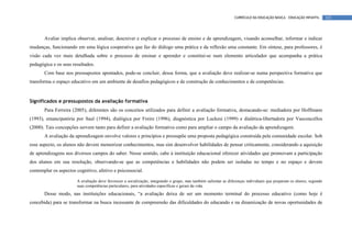CURRÍCULO DA EDUCAÇÃO BÁSICA – EDUCAÇÃO INFANTIL      121




       Avaliar implica observar, analisar, descrever e explicar o processo de ensino e de aprendizagem, visando aconselhar, informar e indicar
mudanças, funcionando em uma lógica cooperativa que faz do diálogo uma prática e da reflexão uma constante. Em síntese, para professores, é
visão cada vez mais detalhada sobre o processo de ensinar e aprender e constitui-se num elemento articulador que acompanha a prática
pedagógica e os seus resultados.
       Com base nos pressupostos apontados, pode-se concluir, dessa forma, que a avaliação deve realizar-se numa perspectiva formativa que
transforma o espaço educativo em um ambiente de desafios pedagógicos e de construção de conhecimentos e de competências.


Significados e pressupostos da avaliação formativa
       Para Ferreira (2005), diferentes são os conceitos utilizados para definir a avaliação formativa, destacando-se: mediadora por Hoffmann
(1993), emancipatória por Saul (1994), dialógica por Freire (1996), diagnóstica por Luckesi (1999) e dialética-libertadora por Vasconcellos
(2000). Tais concepções servem tanto para definir a avaliação formativa como para ampliar o campo da avaliação da aprendizagem.
       A avaliação da aprendizagem envolve valores e princípios e pressupõe uma proposta pedagógica construída pela comunidade escolar. Sob
esse aspecto, os alunos não devem memorizar conhecimentos, mas sim desenvolver habilidades de pensar criticamente, considerando a aquisição
de aprendizagens nos diversos campos do saber. Nesse sentido, cabe à instituição educacional oferecer atividades que promovam a participação
dos alunos em sua resolução, observando-se que as competências e habilidades não podem ser isoladas no tempo e no espaço e devem
contemplar os aspectos cognitivo, afetivo e psicossocial.

                       A avaliação deve favorecer a socialização, integrando o grupo, mas também salientar as diferenças individuais que preparam os alunos, segundo
                       suas competências particulares, para atividades específicas e gerais da vida.
       Desse modo, nas instituições educacionais, “a avaliação deixa de ser um momento terminal do processo educativo (como hoje é
concebida) para se transformar na busca incessante de compreensão das dificuldades do educando e na dinamização de novas oportunidades de
 