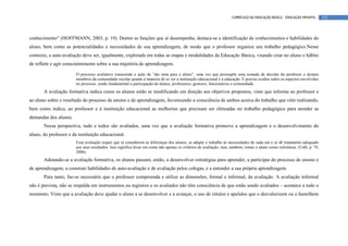 CURRÍCULO DA EDUCAÇÃO BÁSICA – EDUCAÇÃO INFANTIL       122




conhecimento” (HOFFMANN, 2003, p. 19). Dentre as funções que aí desempenha, destaca-se a identificação de conhecimentos e habilidades do
aluno, bem como as potencialidades e necessidades de sua aprendizagem, de modo que o professor organize seu trabalho pedagógico.Nesse
contexto, a auto-avaliação deve ser, igualmente, explorada em todas as etapas e modalidades da Educação Básica, visando criar no aluno o hábito
de refletir e agir conscientemente sobre a sua trajetória de aprendizagem.

                        O processo avaliativo transcende a ação de “dar nota para o aluno”, uma vez que pressupõe uma tomada de decisão do professor e demais
                        membros da comunidade escolar quanto à maneira de se ver a instituição educacional e a educação. É preciso avaliar todos os aspectos envolvidos
                        no processo, sendo fundamental a participação de alunos, professores, gestores, funcionários e comunidade.
       A avaliação formativa indica como os alunos estão se modificando em direção aos objetivos propostos, visto que informa ao professor e
ao aluno sobre o resultado do processo de ensino e de aprendizagem, favorecendo a consciência de ambos acerca do trabalho que vêm realizando,
bem como indica, ao professor e à instituição educacional as melhorias que precisam ser efetuadas no trabalho pedagógico para atender as
demandas dos alunos.
       Nessa perspectiva, tudo e todos são avaliados, uma vez que a avaliação formativa promove a aprendizagem e o desenvolvimento do
aluno, do professor e da instituição educacional.
                        Essa avaliação requer que se considerem as diferenças dos alunos, se adapte o trabalho às necessidades de cada um e se dê tratamento adequado
                        aos seus resultados. Isso significa levar em conta não apenas os critérios de avaliação, mas, também, tomar o aluno como referência. (UnB, p. 79,
                        2006)
       Adotando-se a avaliação formativa, os alunos passam, então, a desenvolver estratégias para aprender, a participar do processo de ensino e
de aprendizagem, a construir habilidades de auto-avaliação e de avaliação pelos colegas, e a entender a sua própria aprendizagem.
       Para tanto, faz-se necessário que o professor compreenda e utilize as dimensões, formal e informal, da avaliação. A avaliação informal
não é prevista, não se respalda em instrumentos ou registros e os avaliados não têm consciência de que estão sendo avaliados – acontece a todo o
momento. Visto que a avaliação deve ajudar o aluno a se desenvolver e a avançar, o uso de rótulos e apelidos que o desvalorizem ou o humilhem
 