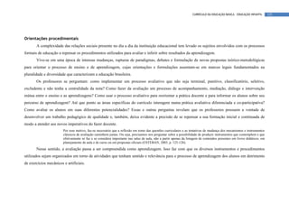 CURRÍCULO DA EDUCAÇÃO BÁSICA – EDUCAÇÃO INFANTIL       125




Orientações procedimentais
       A complexidade das relações sociais presente no dia a dia da instituição educacional tem levado os sujeitos envolvidos com os processos
formais de educação a repensar os procedimentos utilizados para avaliar e inferir sobre resultados da aprendizagem.
       Vive-se em uma época de intensas mudanças, rupturas de paradigmas, debates e formulação de novas propostas teórico-metodológicas
para orientar o processo de ensino e de aprendizagem, cujas orientações e formulações assentam-se em marcos legais fundamentados na
pluralidade e diversidade que caracterizam a educação brasileira.
       Os professores se perguntam: como implementar um processo avaliativo que não seja terminal, punitivo, classificatório, seletivo,
excludente e não tenha a centralidade da nota? Como fazer da avaliação um processo de acompanhamento, mediação, diálogo e intervenção
mútua entre o ensino e as aprendizagens? Como usar o processo avaliativo para reorientar a prática docente e para informar os alunos sobre seu
percurso de aprendizagem? Até que ponto as áreas específicas do currículo interagem numa prática avaliativa diferenciada e co-participativa?
Como avaliar os alunos em suas diferentes potencialidades? Essas e outras perguntas revelam que os professores possuem a vontade de
desenvolver um trabalho pedagógico de qualidade e, também, deixa evidente a precisão de se repensar a sua formação inicial e continuada de
modo a atender aos novos imperativos do fazer docente.
                        Por esse motivo, faz-se necessário que a reflexão em torno das questões curriculares e as tentativas de mudança dos mecanismos e instrumentos
                        clássicos de avaliação caminhem juntas. Ou seja, precisamos nos perguntar sobre a possibilidade de produzir instrumentos que contemplem o que
                        efetivamente se faz e se considera importante nas salas de aula, não a partir apenas da listagem de conteúdos presentes em livros didáticos, em
                        planejamento de aula e de curso ou em propostas oficiais (ESTEBAN, 2003, p. 125-126).
       Nesse sentido, a avaliação passa a ser compreendida como aprendizagem. Isso faz com que os diversos instrumentos e procedimentos
utilizados sejam organizados em torno de atividades que tenham sentido e relevância para o processo de aprendizagem dos alunos em detrimento
de exercícios mecânicos e artificiais.
 
