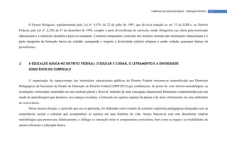 CURRÍCULO DA EDUCAÇÃO BÁSICA – EDUCAÇÃO INFANTIL   13




       O Ensino Religioso, regulamentado pela Lei nº. 9.475, de 22 de julho de 1997, que dá nova redação ao art. 33 da LDB e, no Distrito
Federal, pela Lei nº. 2.230, de 31 de dezembro de 1998, compõe a parte diversificada do currículo, sendo obrigatória sua oferta pela instituição
educacional e a matrícula facultativa para o/a estudante. Constitui componente curricular dos horários normais das instituições educacionais e é
parte integrante da formação básica do cidadão, assegurado o respeito à diversidade cultural religiosa e sendo vedadas quaisquer formas de
proselitismo.




2      A EDUCAÇÃO BÁSICA NO DISTRITO FEDERAL: O EDUCAR E CUIDAR, O LETRAMENTO E A DIVERSIDADE
       COMO EIXOS DO CURRÍCULO


       A organização do espaço/tempo das instituições educacionais públicas do Distrito Federal encontra-se materializada nas Diretrizes
Pedagógicas da Secretaria de Estado de Educação do Distrito Federal (2009/2013) que estabelecem, do ponto de vista teórico-metodológico, as
orientações curriculares inspiradas em um currículo plural e flexível, imbuído de uma concepção educacional fortemente comprometida com um
modo de aprendizagem que promova, nos espaços escolares, a formação de sujeitos capazes de pensar e de atuar criticamente em seus ambientes
de convivência.
       Nessa mesma direção, o currículo que ora se apresenta, foi elaborado com o intuito de construir trajetórias pedagógicas aliançadas com as
experiências sociais e culturais que acompanham os sujeitos em suas histórias de vida. Assim, buscou-se com este documento inspirar
metodologias que promovam, didaticamente, o diálogo e a interação entre os componentes curriculares, bem como as etapas e as modalidades de
ensino referentes à educação básica.
 