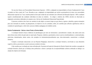 CURRÍCULO DA EDUCAÇÃO BÁSICA – EDUCAÇÃO INFANTIL   130




       No caso dos Alunos com Necessidades Educacionais Especiais – ANEE, a adaptação na temporalidade no Ensino Fundamental de 9 anos
só poderá ser feita a partir do 2º ano. Ressalta-se que a adaptação na temporalidade que incida na permanência do aluno com necessidades
educacionais especiais no 2º ano, somente poderá ocorrer após estudo de caso realizado com a Diretoria de Educação Especial – DEE e mediante
registro consubstanciado das condições individuais do aluno no relatório. Ao redigir o relatório dos ANEE, deverão ser observadas as
adaptações curriculares elaboradas em conjunto com o Serviço de Atendimento Educacional Especializado.
       O processo avaliativo deve fazer um caminho de mão dupla: ao mesmo tempo em que observa, registra e identifica, aponta orientações
para uma retomada de caminho, de planejamento, de objetivos e/ou de conteúdos; enfim, ele contribui para reflexões significativas sobre as
condições de aprendizagem e sobre todo o processo didático-pedagógico do trabalho escolar.


Ensino Fundamental – Séries e Anos Finais e Ensino Médio
       A avaliação formativa busca evidências de aprendizagens por meio de instrumentos e procedimentos variados, não sendo aceita uma
única forma como critério de aprovação ou reprovação. Pesquisas, relatórios, questionários, testes ou provas interdisciplinares e contextualizadas,
entrevistas, dramatizações, dentre outros, são exemplos de instrumentos/procedimentos que, inter-relacionados, caracterizam a avaliação
formativa.
       Compete à instituição educacional, em sua Proposta Pedagógica, desenvolver a avaliação formativa, envolvendo as suas dimensões
cognitiva, afetiva, psicomotora e social no processo avaliativo do aluno.
       Cabe ressaltar que a avaliação por notas utilizadas pela Secretaria de Estado de Educação do Distrito Federal não invalida a concepção de
avaliação formativa, desde que se fortaleça entre professores e alunos o princípio da co-responsabilidade avaliativa embasada no diálogo e na
seleção dos objetivos de formação.
 