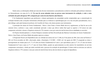CURRÍCULO DA EDUCAÇÃO BÁSICA – EDUCAÇÃO INFANTIL   131




       Sendo assim, as informações obtidas por meio dos diversos instrumentos e procedimentos avaliativos utilizados pelo professor sintetizam-
se, bimestralmente, em notas de 0 a 10. No caso de serem adotados testes ou provas como instrumento de avaliação, o valor a estes
atribuído não pode ultrapassar 50% (cinquenta por cento) da nota final de cada bimestre.
       É de fundamental importância que professores e demais participantes da comunidade escolar compreendam que a caracterização da
avaliação formativa não se dá pelos instrumentos utilizados para se evidenciar as aprendizagens por si só, mas sim pelos procedimentos, isto é,
pelo diálogo e pela ação humana do professor, do Conselho de Classe e dos alunos perante esses instrumentos.
       A promoção dos alunos do Ensino Fundamental – Séries e Anos Finais e Ensino Médio dar-se-á, regularmente, ao final do ano ou do
semestre letivo, conforme o caso, sendo considerado aprovado o aluno que obtiver média final igual ou superior a 5,0 (cinco) em cada
componente curricular e alcance a frequência mínima de 75% (setenta e cinco por cento) do total de horas letivas trabalhadas no ano/série.
       Os Projetos Interdisciplinares e o Ensino Religioso constantes da Parte Diversificada das Matrizes Curriculares do Ensino Fundamental –
Séries e Anos Finais e do Ensino Médio não podem reprovar os alunos.
       A Progressão Parcial com Dependência deve ser ofertada nos termos da Lei n° 2.686, de 19 de janeiro de 2001, bem como da Portaria n°
483, de 20 de novembro de 2001, observando, ainda, a Resolução n° 01/2005 – CEDF, de 2 de agosto de 2005. É assegurado ao aluno o
prosseguimento de estudos para as 6ª, 7ª e 8ª séries do Ensino Fundamental de 8 anos e, por equivalência, para os 7º, 8º e 9º anos do Ensino
Fundamental de 9 anos e para os 2° e 3° anos do Ensino Médio, quando seu aproveitamento na série anterior for insatisfatório em até dois
componentes curriculares, e desde que tenha concluído todo o processo de avaliação da aprendizagem. O aluno retido na série/ano em razão de
frequência inferior a 75% (setenta e cinco por cento) do total de horas letivas não tem direito ao regime de dependência.
 