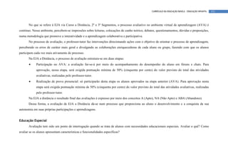 CURRÍCULO DA EDUCAÇÃO BÁSICA – EDUCAÇÃO INFANTIL   133




       No que se refere à EJA via Curso a Distância, 2º e 3º Segmentos, o processo avaliativo no ambiente virtual de aprendizagem (AVA) é
contínuo. Nesse ambiente, percebem-se impressões sobre leituras, colocações de cunho teórico, debates, questionamentos, dúvidas e proposições,
numa metodologia que promove a interatividade e a aprendizagem colaborativa e participativa.
       No processo de avaliação, o professor-tutor faz intervenções direcionando ações com o objetivo de orientar o processo de aprendizagem,
percebendo os erros de caráter mais geral e divulgando as colaborações enriquecedoras de cada aluno ou grupo, fazendo com que os alunos
participem cada vez mais ativamente do processo.
       Na EJA a Distância, o processo de avaliação estrutura-se em duas etapas:
       •     Participação no AVA: a avaliação far-se-á por meio do acompanhamento do desempenho do aluno em fóruns e chats. Para
             aprovação, nessa etapa, será exigida pontuação mínima de 50% (cinquenta por cento) do valor previsto do total das atividades
             avaliativas, realizadas pelo professor-tutor.
       •     Realização de prova presencial: só participarão desta etapa os alunos aprovados na etapa anterior (AVA). Para aprovação nesta
             etapa será exigida pontuação mínima de 50% (cinquenta por cento) do valor previsto do total das atividades avaliativas, realizadas
             pelo professor-tutor.
       Na EJA a distância o resultado final das avaliações é expresso por meio dos conceitos A (Apto), NA (Não Apto) e ABA (Abandono).
       Dessa forma, a avaliação de EJA a Distância dá-se num processo que proporciona ao aluno o desenvolvimento e a conquista da sua
autonomia em suas próprias participações e aprendizagens.


Educação Especial
       Avaliação tem sido um ponto de interrogação quando se trata de alunos com necessidades educacionais especiais. Avaliar o quê? Como
avaliar se os alunos apresentam características e funcionalidades específicas?
 