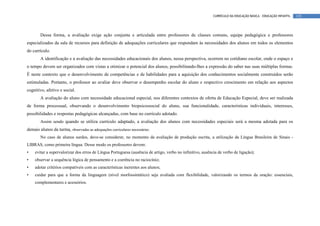 CURRÍCULO DA EDUCAÇÃO BÁSICA – EDUCAÇÃO INFANTIL   135




        Dessa forma, a avaliação exige ação conjunta e articulada entre professores de classes comuns, equipe pedagógica e professores
especializados da sala de recursos para definição de adequações curriculares que respondam às necessidades dos alunos em todos os elementos
do currículo.
        A identificação e a avaliação das necessidades educacionais dos alunos, nessa perspectiva, ocorrem no cotidiano escolar, onde o espaço e
o tempo devem ser organizados com vistas a otimizar o potencial dos alunos, possibilitando-lhes a expressão do saber nas suas múltiplas formas.
É neste contexto que o desenvolvimento de competências e de habilidades para a aquisição dos conhecimentos socialmente construídos serão
estimuladas. Portanto, o professor ao avaliar deve observar o desempenho escolar do aluno e respectivo crescimento em relação aos aspectos
cognitivo, afetivo e social.
        A avaliação do aluno com necessidade educacional especial, nos diferentes contextos de oferta de Educação Especial, deve ser realizada
de forma processual, observando o desenvolvimento biopsicossocial do aluno, sua funcionalidade, características individuais, interesses,
possibilidades e respostas pedagógicas alcançadas, com base no currículo adotado.
        Assim sendo quando se utiliza currículo adaptado, a avaliação dos alunos com necessidades especiais será a mesma adotada para os
demais alunos da turma, observadas as adequações curriculares necessárias.
        No caso de alunos surdos, deve-se considerar, no momento da avaliação de produção escrita, a utilização da Língua Brasileira de Sinais -
LIBRAS, como primeira língua. Desse modo os professores devem:
•   evitar a supervalorizar dos erros de Língua Portuguesa (ausência de artigo, verbo no infinitivo, ausência de verbo de ligação);
•   observar a sequência lógica de pensamento e a coerência no raciocínio;
•   adotar critérios compatíveis com as características inerentes aos alunos;
•   cuidar para que a forma da linguagem (nível morfossintático) seja avaliada com flexibilidade, valorizando os termos da oração: essenciais,
    complementares e acessórios.
 