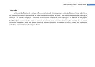 CURRÍCULO DA EDUCAÇÃO BÁSICA – EDUCAÇÃO INFANTIL   138




 Conclusão

       A elaboração das Diretrizes de Avaliação do Processo de Ensino e de Aprendizagem para a Educação Básica do Distrito Federal levou
em consideração a trajetória das concepções de avaliação existentes no sistema de ensino e suas recentes transformações e exigências de
mudanças. Tem como foco o papel que a comunidade escolar exerce na construção de valores e princípios e na elaboração de uma proposta
pedagógica que leve em consideração o desenvolvimento de habilidades de pensar criticamente. Concluímos que a avaliação deve favorecer a
socialização, integrando o grupo, mas também salientar as diferenças individuais que preparam os alunos, segundo suas competências
particulares, para atividades específicas e gerais da vida.
 