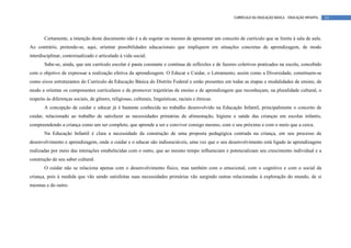 CURRÍCULO DA EDUCAÇÃO BÁSICA – EDUCAÇÃO INFANTIL   14




       Certamente, a intenção deste documento não é a de esgotar ou mesmo de apresentar um conceito de currículo que se limite à sala de aula.
Ao contrário, pretende-se, aqui, orientar possibilidades educacionais que impliquem em situações concretas de aprendizagem, de modo
interdisciplinar, contextualizado e articulado à vida social.
       Sabe-se, ainda, que um currículo escolar é pauta constante e contínua de reflexões e de fazeres coletivos praticados na escola, concebido
com o objetivo de expressar a realização efetiva da aprendizagem. O Educar e Cuidar, o Letramento, assim como a Diversidade, constituem-se
como eixos estruturantes do Currículo da Educação Básica do Distrito Federal e estão presentes em todas as etapas e modalidades de ensino, de
modo a orientar os componentes curriculares e de promover trajetórias de ensino e de aprendizagem que reconheçam, na pluralidade cultural, o
respeito às diferenças sociais, de gênero, religiosas, culturais, linguísticas, raciais e étnicas.
       A concepção de cuidar e educar já é bastante conhecida no trabalho desenvolvido na Educação Infantil, principalmente o conceito de
cuidar, relacionado ao trabalho de satisfazer as necessidades primárias de alimentação, higiene e saúde das crianças em escolas infantis,
compreendendo a criança como um ser completo, que aprende a ser e conviver consigo mesmo, com o seu próximo e com o meio que a cerca.
       Na Educação Infantil é clara a necessidade da construção de uma proposta pedagógica centrada na criança, em seu processo de
desenvolvimento e aprendizagem, onde o cuidar e o educar são indissociáveis, uma vez que o seu desenvolvimento está ligado às aprendizagens
realizadas por meio das interações estabelecidas com o outro, que ao mesmo tempo influenciam e potencializam seu crescimento individual e a
construção de seu saber cultural.
       O cuidar não se relaciona apenas com o desenvolvimento físico, mas também com o emocional, com o cognitivo e com o social da
criança, pois à medida que vão sendo satisfeitas suas necessidades primárias vão surgindo outras relacionadas à exploração do mundo, de si
mesmas e do outro.
 