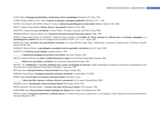 CURRÍCULO DA EDUCAÇÃO BÁSICA – EDUCAÇÃO INFANTIL   145



LUCK, Heloísa. Pedagogia interdisciplinar: fundamentos teórico–metodológicos. Petrópolis, RJ: Vozes, 1994.
LÜDKE, Menga e MARLI, E.D.A. André. Pesquisa em educação: abordagens qualitativas. São Paulo, E.P.U., 1986.
MACIEL, Diva Maria A. & RAPOSO, Mirian B. Tavares. Avaliação da aprendizagem no ensino médio. Módulo 4. Brasília: UnB, 2008.
MALUF, Ângela Cristina Munhoz. Brincar, Prazer e Aprendizado. Petrópolis: Vozes, 2003
MAHONEY, Abigail Alvarenga. Introdução. In: Henri Wallon: Psicologia e educação. São Paulo: Loyola, 2000.
MAMEDE, Márcia e Thiessem, Maria Lucia, Manual de Educação Essencial, Pastoral da criança, CNBB, 1994.
MARCO, Regina Maria Soares & MAURÍCIO, Wanderléa Pereira Damásio. O Conselho de Classe: momento de reflexão para as estratégias pedagógicas e a
aprendizagem do estudante. Revista de divulgação técnico-científica do ICPG. Vol. 3 n. 10 – jan-jun; 2007
MARGULIS, Mario, Juventud: uma aproximación conceptual. In: (comp) BURAK, Solum Donas. Adolescencia y juventud en America Latina. Costa Rica: Conselho
Editorial DLUR, 2001.
MARQUES, Mario de Osório. A aprendizagem na mediação social do aprendido e da docência. Ijuí: Ed. Unijuí, 2006.
MASETTO, M. Docência na universidade. Campinas: Papirus, 1998.
________. Competências pedagógicas do professor universitário. São Paulo: Summus, 2003.
MELLO, Antônio de Oliveira. As minas reveladas (Paracatu no tempo). Ed. da Prefeitura Municipal de Paracatu, 2002.
________. Minha terra, suas lendas e seu folclore. Ed. da Prefeitura Municipal de Paracatu, 1985.
MEYER, J. W. Globalização e Currículo: problemas para a teoria em Sociologia da educação. Versão reformulada de conferência proferida nas comemorações de 50º
Aniversário da sociologia Japonesa de Sociologia da Educação. Tóquio, ago. 1999.
MITTLER, Peter. Educação Inclusiva. Contextos Sociais. Porto Alegre: Artmed, 2003.
MOREIRA, Paulo Roberto. Psicologia da educação: interação e identidade. 2.ed.São Paulo: FTD,2004.
MORIN, Edgar. Os sete saberes necessários à educação do futuro. São Paulo: Cortez.
________. Cabeça bem feita: repensar a reforma, reformar o pensamento. Rio de Janeiro: Bertrand Brasil, 2003.
NEGRINE, Airton. Aprendizagem e Desenvolvimento Infantil. Porto Alegre: Prodil, 1994
NEVES, Marisa B. J. Revista Criança – A Escrita vista como Um Processo Evolutivo, Nº 26, Brasília, 1994.
NEWCOMBE, Nora. Desenvolvimento infantil: abordagem de Mussen. Porto Alegre: Artes Médicas Sul, 1999.
NÓVOA, António. Formação de professores e profissão docente. In António Nóvoa (org.) Os professores e a sua formação. Lisboa: Publicações Dom Quixote/Instituto de
Inovação Educacional, 1992
 