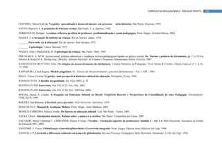 CURRÍCULO DA EDUCAÇÃO BÁSICA – EDUCAÇÃO INFANTIL    146



OLIVEIRA, Marta Kohl de. Vygotsky: aprendizado e desenvolvimento: um processo         sócio-histórico. São Paulo, Scipione, 1993.
PATTO, Maria H. S. A produção do fracasso escolar. São Paulo: T.A. Queiroz, 1992.
PERRENOUD, Philippe. A prática reflexiva no ofício de professor: profissionalização e razão pedagógica. Porto Alegre: Artmed Editora, 2002.
PIAGET, J. A formação do símbolo na criança. Rio de Janeiro: Zahar, 1978.
_______ Para onde vai a educação? Rio de Janeiro: José olympio,1973.
_______ A psicologia. Lisboa: Betrand, 1973.
PIAGET, Jean e INHELDER, B. A psicologia da criança. São Paulo: Difel, 1986.
PRETO-BAY, A. Mª R. Acesso social, práticas educativas e mudanças teórico-pedagógicas ligadas ao gênero textual. In: Teorias e práticas de letramento, pp 17 a 35/Lia
Scholze & Rania M. K. Rösing (org.) Brasília: Instituto Nacional de Estudos e Pesquisas Educacionais Anísio Teixeira, 2007.
RAMOZZI-CHIAROTTINO, Zélia. Os estágios do desenvolvimento da inteligência. Coleção Memória da Pedagogia. Viver Mente & Cérebro, Edição Especial nº 1, p.16-
19, 2006.
RAPPAPORT, Clara Regina. Modelo piagetiano. In : Teorias do Desenvolvimento: conceitos fundamentais - Vol. 1. EPU: 1981.
REGO, Teresa Cristina. Vygotsky: uma perspectiva histórico-cultural da educação. Petrópolis, Vozes, 1996
REVISTA VEJA. A batalha da qualidade. Ed. 9/jul./2003, p. 53
REVISTA PÁTIO Entrevista. Ano VII, nº 25, Fev./Abr. 2003
REVISTA PÁTIO Entrevista. Ano VII, nº 28, Nov. 2003/Jan. 2004
ROCHA, Eloísa A. Candal. A Pesquisa em Educação Infantil no Brasil: Trajetória Recente e Perspectivas de Consolidação de uma Pedagogia. Florianópolis:
UFSC/NUP, 1999.
ROGERS Carl Ransom. Liberdade para aprender. Belo Horizonte: Interlinos, 1969
ROSA NETO F. Manual de Avaliação Motora. Porto Alegre: Artes Médicas; 2002.
ROSSETI-FERREIRA, Maria Clotilde. Os fazeres na educação infantil. 3.ed. São Paulo : Cortez, 2001
SACKS, Oliver. Alucinações musicais. Relatos sobre a música e o cérebro. São Paulo: Companhia das Letras, 2007.
SALGADO, Maria Umbelina C. e MIRANDA, Glaura V.(orgs.) Veredas – Formação superior de professores: módulo 3 – vol. 1-4. Belo Horizonte: Secretaria de Estado
da Educação/MG, 2002.
SANTOMÉ, J. Torres. Globalização e interdisciplinaridade: O currículo integrado. Porto Alegre: Editora Artes Médicas Sul Ltda, 1998.
SANTOS, L.P. Currículo e diferenças culturais em tempo de globalização. Revista Presença Pedagógica, Belo Horizonte: Dimensão, 2 (10), Jul./Ago. 1996.
 