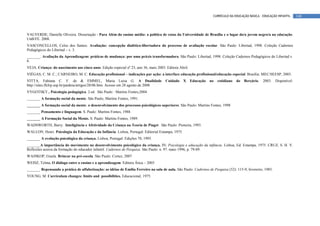 CURRÍCULO DA EDUCAÇÃO BÁSICA – EDUCAÇÃO INFANTIL       148



VALVERDE, Danielle Oliveira. Dissertação - Para Além do ensino médio: a política de cotas da Universidade de Brasília e o lugar do/a jovem negro/a na educação.
UnB/FE. 2008.
VASCONCELLOS, Celso dos Santos. Avaliação: concepção dialético-libertadora do processo de avaliação escolar. São Paulo: Libertad, 1998. Coleção Cadernos
Pedagógicos do Libertad – v. 3.
_______. Avaliação da Aprendizagem: práticas de mudança: por uma práxis transformadora. São Paulo: Libertad, 1998. Coleção Cadernos Pedagógicos do Libertad v.
6.
VEJA. Criança: do nascimento aos cinco anos. Edição especial nº 23, ano 36, maio 2003. Editora Abril.
VIÉGAS, C. M. C.; CARNEIRO, M. C. Educação profissional – indicações par ação: a interface educação profissional/educação especial. Brasília: MEC/SEESP, 2003.
VITTA, Fabiana C. F. de & EMMEL, Maria Luisa G. A Dualidade                           Cuidado     X     Educação   no   cotidiano   do   Berçário.   2003.   Disponível:
http://sites.ffclrp.usp.br/paideia/artigos/28/06.htm. Acesso em 28 agosto de 2008
VYGOTSKY,. Psicologia pedagógica. 2.ed. São Paulo : Martins Fontes,2004
_______ A formação social da mente. São Paulo, Martins Fontes, 1991.
_______ A formação social da mente: o desenvolvimento dos processos psicológicos superiores. São Paulo: Martins Fontes, 1998
_______ Pensamento e linguagem. S. Paulo: Martins Fontes, 1988.
_______ A Formação Social da Mente. S. Paulo: Martins Fontes, 1989.
WADSWORTH, Barry. Inteligência e Afetividade da Criança na Teoria de Piaget. São Paulo: Pioneira, 1993.
WALLON, Henri. Psicologia da Educação e da Infância. Lisboa, Portugal: Editorial Estampa, 1975.
_______ A evolução psicológica da criança. Lisboa, Portugal: Edições 70, 1995.
_______A importância do movimento no desenvolvimento psicológico da criança. IN: Psicologia e educação da infância. Lisboa, Ed. Estampa, 1975. CRUZ, S. H. V.
Reflexões acerca da formação do educador infantil. Cadernos de Pesquisa. São Paulo: n. 97. maio 1996, p. 79-89.
WAJSKOP, Gisela. Brincar na pré-escola. São Paulo: Cortez, 2007
WEISZ, Telma. O diálogo entre o ensino e a aprendizagem. Editora Ática – 2003
_______ Repensando a prática de alfabetização: as idéias de Emilia Ferreiro na sala de aula. São Paulo: Cadernos de Pesquisa (52): 115-9, fevereiro, 1985.
YOUNG, M. Curriculum changes: limits and possibilities. Educacional, 1975.
 