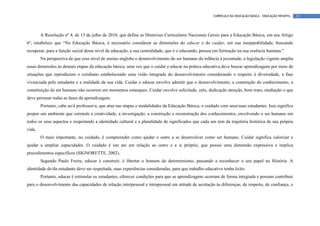 CURRÍCULO DA EDUCAÇÃO BÁSICA – EDUCAÇÃO INFANTIL   15




        A Resolução nº 4, de 13 de julho de 2010, que define as Diretrizes Curriculares Nacionais Gerais para a Educação Básica, em seu Artigo
6º, estabelece que “Na Educação Básica, é necessário considerar as dimensões do educar e do cuidar, em sua inseparabilidade, buscando
recuperar, para a função social desse nível da educação, a sua centralidade, que é o educando, pessoa em formação na sua essência humana.”
        Na perspectiva de que esse nível de ensino engloba o desenvolvimento do ser humano da infância à juventude, a legislação vigente amplia
essas dimensões às demais etapas da educação básica, uma vez que o cuidar e educar na prática educativa deve buscar aprendizagens por meio de
situações que reproduzam o cotidiano estabelecendo uma visão integrada do desenvolvimento considerando o respeito à diversidade, a fase
vivenciada pelo estudante e a realidade da sua vida. Cuidar e educar envolve admitir que o desenvolvimento, a construção do conhecimento, a
constituição do ser humano não ocorrem em momentos estanques. Cuidar envolve solicitude, zelo, dedicação atenção, bom trato, mediação o que
deve permear todas as fases da aprendizagem.
        Portanto, cabe ao/à professor/a, que atua nas etapas e modalidades da Educação Básica, o cuidado com seus/suas estudantes. Isso significa
propor um ambiente que estimule a criatividade, a investigação, a construção e reconstrução dos conhecimentos, envolvendo o ser humano em
todos os seus aspectos e respeitando a identidade cultural e a pluralidade de significados que cada um tem da trajetória histórica de sua própria
vida.
        O mais importante, no cuidado, é compreender como ajudar o outro a se desenvolver como ser humano. Cuidar significa valorizar e
ajudar a ampliar capacidades. O cuidado é um ato em relação ao outro e a si próprio, que possui uma dimensão expressiva e implica
procedimentos específicos (SIGNORETTE, 2002).
        Segundo Paulo Freire, educar é construir, é libertar o homem do determinismo, passando a reconhecer o seu papel na História. A
identidade do/da estudante deve ser respeitada, suas experiências consideradas, para que trabalho educativo tenha êxito.
        Portanto, educar é estimular os estudantes, oferecer condições para que as aprendizagens ocorram de forma integrada e possam contribuir
para o desenvolvimento das capacidades de relação interpessoal e intrapessoal em atitude de aceitação às diferenças, de respeito, de confiança, e
 
