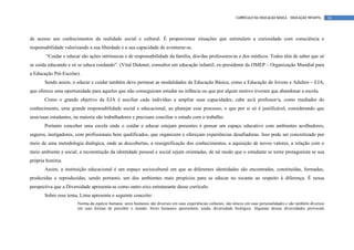 CURRÍCULO DA EDUCAÇÃO BÁSICA – EDUCAÇÃO INFANTIL     16




de acesso aos conhecimentos da realidade social e cultural. É proporcionar situações que estimulem a curiosidade com consciência e
responsabilidade valorizando a sua liberdade e a sua capacidade de aventurar-se.
        “Cuidar e educar são ações intrínsecas e de responsabilidade da família, dos/das professores/as e dos médicos. Todos têm de saber que só
se cuida educando e só se educa cuidando”. (Vital Didonet, consultor em educação infantil, ex-presidente da OMEP – Organização Mundial para
a Educação Pré-Escolar).
       Sendo assim, o educar e cuidar também deve permear as modalidades da Educação Básica, como a Educação de Jovens e Adultos – EJA,
que oferece uma oportunidade para aqueles que não conseguiram estudar na infância ou que por algum motivo tiveram que abandonar a escola.
       Como o grande objetivo da EJA é auxiliar cada indivíduo a ampliar suas capacidades, cabe ao/à professor/a, como mediador do
conhecimento, uma grande responsabilidade social e educacional, ao planejar esse processo, o que por si só é justificável, considerando que
seus/suas estudantes, na maioria são trabalhadores e precisam conciliar o estudo com o trabalho.
       Portanto conceber uma escola onde o cuidar e educar estejam presentes é pensar um espaço educativo com ambientes acolhedores,
seguros, instigadores, com profissionais bem qualificados, que organizem e ofereçam experiências desafiadoras. Isso pode ser concretizado por
meio de uma metodologia dialógica, onde as descobertas, a ressignificação dos conhecimentos, a aquisição de novos valores, a relação com o
meio ambiente e social, a reconstrução da identidade pessoal e social sejam orientadas, de tal modo que o estudante se torne protagonista se sua
própria história.
       Assim, a instituição educacional é um espaço sociocultural em que as diferentes identidades são encontradas, constituídas, formadas,
produzidas e reproduzidas, sendo portanto, um dos ambientes mais propícios para se educar no tocante ao respeito à diferença. É nessa
perspectiva que a Diversidade apresenta-se como outro eixo estruturante desse currículo.
       Sobre esse tema, Lima apresenta o seguinte conceito:
                       Norma da espécie humana: seres humanos são diversos em suas experiências culturais, são únicos em suas personalidades e são também diversos
                       em suas formas de perceber o mundo. Seres humanos apresentam, ainda, diversidade biológica. Algumas dessas diversidades provocam
 