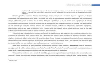 CURRÍCULO DA EDUCAÇÃO BÁSICA – EDUCAÇÃO INFANTIL      17



                         impedimentos de natureza distinta no processo de desenvolvimento das pessoas (as comumente chamadas de “portadoras de necessidades
                         especiais”). Como toda forma de diversidade é hoje recebida na escola, há a demanda óbvia, por um currículo que atenda a essa universalidade.
                         (2006, p.17).
          Posto isso, perceber e conceber as diferenças são atitudes que, em tese, começam com o nascimento da pessoa e se processa, no decorrer
de toda a sua vida enquanto sujeito social. Sendo a diversidade uma norma da espécie humana, instituições educacionais, onde estão presentes
crianças, adolescentes, jovens e adultos, são um terreno fértil para a proliferação e, até, em muitos casos, a perpetuação de atitudes
discriminatórias e preconceituosas. No caso da juventude, esta se apresenta como uma categoria complexa a ser analisada, visto que é uma fase
da vida permeada por condições históricas adversas, em constantes mudanças, recheada de ambiguidades, significações superpostas2,
especificidades, além do fator idade (MARGULIS, 2001). Portanto, definir essa categoria sob um enfoque positivista, como se fosse algo
acabado ou considerando apenas a idade ou os dados estatísticos, pode ser um erro.
          Um currículo, que tenha por objetivo orientar os profissionais de educação em sua ação pedagógica, deve considerar as discussões sobre
as temáticas da Diversidade. Nesse contexto, educar para a diversidade não significa, apenas, reconhecer as diferenças, mas refletir sobre as
relações e os direitos de todas e todos. Assim, é de suma importância oferecer formação continuada a professoras e professores, que atuam na
educação básica, sobre conteúdos específicos das relações de gênero, étnico-raciais, de orientação sexual e para as pessoas com deficiências, para
que possam trabalhar com suas estudantes e seus estudantes, transversal e interdisciplinarmente.
          Diante disso, necessário se faz que a comunidade escolar entenda, questione e supere, também, o etnocentrismo, forma de pensamento
que julga, a partir de padrões culturais próprios, como “certos” ou errados”, feios” ou bonitos”, normais” ou anormais”, os comportamentos e as
formas de ver o mundo dos outros povos, desqualificando suas práticas e até negando sua humanidade.
          O etnocentrismo se relaciona com o conceito de estereótipo, que consiste na generalização e na atribuição de valor, na maioria das vezes
negativas, a algumas características de um grupo, reduzindo-o a essas características e definindo os “lugares de poder” a serem ocupados. É uma

2
    SARTRE, (1986)
 