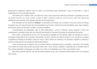 CURRÍCULO DA EDUCAÇÃO BÁSICA – EDUCAÇÃO INFANTIL   18




generalização de julgamentos subjetivos feitos em relação a um determinado grupo, impondo-lhes o lugar de inferioridade e o lugar de
incapacidade, no caso dos estereótipos negativos.
       Vale lembrar que no cotidiano social, e em especial no escolar, existe uma série de expressões que reforçam os estereótipos, tais como:
tudo farinha do mesmo saco; tal pai, tal filho; só podia ser mulher; nordestino é preguiçoso; serviço de preto; cabelo ruim, além de uma
infinidade de outras expressões e ditos populares específicos de cada região do país.
       Esses estereótipos são uma maneira de “biologizar” as características de um grupo, isto é, considerá-lo como fruto exclusivo da biologia,
da anatomia e que com o passar do tempo são termos naturalizados e que levaram e ainda levam parcelas da população, como: negros, indígenas,
homossexuais, pessoas com deficiência e mulheres, à restrição da cidadania.
       A desnaturalização das desigualdades exige um olhar interdisciplinar e convoca as diferentes ciências, disciplinas e saberes para
compreenderem a correlação existente entre essas formas de discriminação e à construção de estratégias de enfrentamento das mesmas.
       Nesse sentido, a compreensão de que não se faz uma educação de qualidade sem uma educação cidadã, uma educação que valorize a
diversidade, é imprescindível. Faz-se necessário contextualizar o currículo e construir uma cultura de abertura ao novo, que absorva e reconheça
a importância da afirmação da identidade, levando em conta os valores culturais dos estudantes e seus familiares, resgatando e construindo o
respeito aos valores positivos que emergem do confronto das diferenças.
       Assim, vale destacar que em respeito à ética e aos direitos humanos as diferenças devem ser respeitadas e promovidas e não utilizadas
como critérios de exclusão social e política que possam refletir sobre o acesso de todos à cidadania e compreender que as sociedades estão em
fluxo contínuo, produzindo, a cada geração, novas ideias, novos estilos, novas identidades, novos valores e novas práticas sociais.
       Dessa forma, pensando educação como uma das inúmeras práticas sociais é que o Letramento também aparece como eixo estruturante
desse currículo.
 