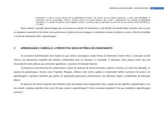 CURRÍCULO DA EDUCAÇÃO BÁSICA – EDUCAÇÃO INFANTIL       20



                         Letramento é o que as pessoas fazem com as habilidades de leitura e de escrita, em um contexto específico, e como essas habilidades se
                         relacionam com as necessidades, valores e práticas sociais. Em outras palavras, não é pura e simplesmente um conjunto de habilidades
                         individuais; é o conjunto de práticas sociais ligadas à leitura e à escrita em que os indivíduos se envolvem em seu contexto social (SOARES, p,
                         72, 2002).
          Nesse sentido, a questão epistemológica que nos remete ao conceito de letramento é, sem dúvida, um desafio deste currículo, uma vez que
os elementos constitutivos da leitura e da escrita (teoria e prática) devem conjugar os conteúdos escolares às práticas sociais, a fim de consolidar
o evento do letramento sobre a aprendizagem.




3         APRENDIZAGEM E CURRÍCULO: A PERSPECTIVA SÓCIO-HISTÓRICA DO CONHECIMENTO


          As constantes transformações num mundo em que ciência, tecnologia e outras formas de letramento tomam relevo, a educação escolar
torna-se um instrumento mediador das relações estabelecidas entre ser humano e a sociedade. A educação, como prática social, não está
dissociada de outras práticas que permeiam, igualmente, o processo de interação humana.
          A perspectiva sócio-histórica do conhecimento a partir do processo de desenvolvimento cognitivo recoloca, no centro da educação, os
sujeitos da aprendizagem. Autores como Vygotsky, Marques, Libâneo, entre outros, ajudam a compreender melhor o processo de ensino e de
aprendizagem e apontam caminhos que podem ser apropriados pelos/pelas professores/as, nas diferentes etapas e modalidades da Educação
Básica.
          Os percursos de ensino requerem que tenhamos como pressuposto uma compreensão clara e segura do que significa a aprendizagem. Isso
nos remete a algumas questões, tais como: Em que consiste a aprendizagem? Como as pessoas aprendem? Em que condições a aprendizagem
acontece?
 