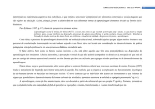 CURRÍCULO DA EDUCAÇÃO BÁSICA – EDUCAÇÃO INFANTIL       23




determinam as experiências cognitivas dos indivíduos, o que remete a uma maior compreensão dos elementos contextuais e sociais daqueles que
são sujeitos da educação. Assim, crianças, jovens e adultos têm em suas diferentes formas de aprendizagem elementos eivados de fatores sócio-
históricos.
       Para Libâneo (1997, p. 87), diante da perspectiva retratada acima:
                       a aprendizagem escolar é afetada por fatores afetivos e sociais, tais como os que suscitam a motivação para o estudo, os que afetam a relação
                       professor- aluno, os que interferem nas disposições emocionais dos alunos para enfrentar as tarefas escolares, os que contribuem e dificultam a
                       formação de atitudes positivas dos alunos frente aos problemas e situações da realidade e do processo de ensino e aprendizagem.
       Com efeito, o processo de aprendizagem desenvolvido na instituição educacional, sobretudo àqueles que por algum motivo tiveram o seu
percurso de escolarização interrompido ou não tenham seguido o seu fluxo, deve ser levado em consideração no desenvolvimento da prática
pedagógica pelo/pela professor/a em seus processos didáticos em sala de aula.
       O fator afetivo, bem como os fatores sociais inerentes a ele, está entre aqueles que têm uma preponderância nas disposições de
aprendizagem dos estudantes. A baixa autoestima, a percepção eventual de que não poderá acompanhar os demais ou a percepção de que está ali
por um castigo do sistema educacional constitui um dos fatores que deve ser utilizado para agregar atitudes positivas ou de desenvolvimento da
aprendizagem.
       Diante disso, surge o questionamento sobre como aplicar o contexto histórico-cultural aos processos escolares de ensino. Fontana (1997)
traduz o pensamento de Vygotsky para ilustrar uma parte da questão. Ela explicita que as origens e as explicações do funcionamento psicológico
do ser humano devem ser buscadas nas interações sociais: “É nesse contexto que os indivíduos têm acesso aos instrumentos e aos sistemas de
signos que possibilitam o desenvolvimento de formas culturais de atividade e permitem estruturar a realidade e o próprio pensamento” (p. 61).
       A aprendizagem, como já dito anteriormente, deve ser discutida a partir do referencial que nos propõe Vygotsky. Portanto, pretende-se
que o estudante tenha uma capacidade global de perceber-se e perceber o mundo, transformando-o e sendo transformado por ele.
 