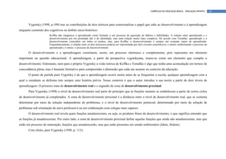 CURRÍCULO DA EDUCAÇÃO BÁSICA – EDUCAÇÃO INFANTIL       24




       Vygotsky (1998, p.109) traz as contribuições de dois teóricos para contextualizar o papel que cabe ao desenvolvimento e à aprendizagem
enquanto construto dos cognitivos no âmbito sócio-histórico:
                       Koffka não imaginava o aprendizado como limitado a um processo de aquisição de hábitos e habilidades. A relação entre aprendizado e o
                       desenvolvimento por ele postulada não é de identidade, mas uma relação muito mais complexa. De acordo com Torndike, aprendizado e o
                       desenvolvimento coincidem em todos os pontos, mas, para Koffka, o desenvolvimento é sempre um conjunto maior de aprendizado.
                       Esquematicamente, a relação entre os dois processos poderia ser representada por dois círculos concêntricos, o menor simbolizando o processo de
                       aprendizado e o maior, o processo de desenvolvimento
       O desenvolvimento e a aprendizagem constituem, assim, um processo intrínseco e complementar, pois representa um elemento
importante na questão educacional. A aprendizagem, a partir da perspectiva vygotskyana, insere-se como um elemento que compõe o
desenvolvimento. Entretanto, nem para o próprio Vygotsky a visão teórica de Koffka e Torndike é algo que tenha uma acomodação em termos de
concordância plena, mas é bastante ilustrativo para compreender a dimensão que cada um assume no contexto da educação.
       O ponto de partida para Vygotsky é de que a aprendizagem ocorre muito antes de se frequentar a escola, qualquer aprendizagem com a
qual o estudante se defronta tem sempre uma história prévia. Nesse contexto é que o autor introduz a sua teoria a partir de dois níveis de
aprendizagem. O primeiro trata do desenvolvimento real e o segundo da zona de desenvolvimento proximal.
       Para Vygotsky (1998) o nível de desenvolvimento real parte do princípio que as funções mentais se estabelecem a partir de certos ciclos
de desenvolvimento já completados. A zona de desenvolvimento proximal é a distância entre o nível de desenvolvimento real, que se costuma
determinar por meio da solução independente de problemas, e o nível de desenvolvimento potencial, determinado por meio da solução de
problemas sob orientação de um/a professor/a ou em colaboração com colegas mais capazes.
       O desenvolvimento real revela quais funções amadureceram, ou seja, os produtos finais do desenvolvimento, o que significa entender que
as funções já amadureceram. Por outro lado, a zona de desenvolvimento proximal define aquelas funções que ainda não amadureceram, mas que
estão em processo de maturação, funções que amadurecerão, mas que estão presentes em estado embrionário (Idem, ibidem).
       Com efeito, para Vygotsky (1998, p. 113):
 