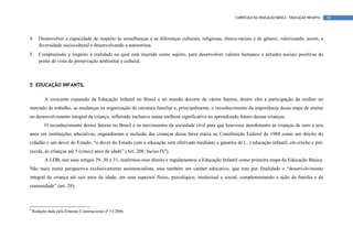 CURRÍCULO DA EDUCAÇÃO BÁSICA – EDUCAÇÃO INFANTIL   30




4.     Desenvolver a capacidade de respeito às semelhanças e as diferenças culturais, religiosas, étnico-raciais e de gênero, valorizando, assim, a
       diversidade sociocultural e desenvolvendo a autoestima.
5.     Compreensão e respeito à realidade na qual está inserido como sujeito, para desenvolver valores humanos e atitudes sociais positivas do
       ponto de vista da preservação ambiental e cultural.



5 EDUCAÇÃO INFANTIL

          A crescente expansão da Educação Infantil no Brasil e no mundo decorre de vários fatores, dentre eles a participação da mulher no
mercado de trabalho, as mudanças na organização da estrutura familiar e, principalmente, o reconhecimento da importância dessa etapa de ensino
no desenvolvimento integral da criança, refletindo inclusive numa melhora significativa no aprendizado futuro dessas crianças.
          O reconhecimento desses fatores no Brasil e os movimentos da sociedade civil para que houvesse atendimento às crianças de zero a seis
anos em instituições educativas, engendraram a inclusão das crianças dessa faixa etária na Constituição Federal de 1988 como um direito do
cidadão e um dever do Estado: “o dever do Estado com a educação será efetivado mediante a garantia de (...) educação infantil, em creche e pré-
escola, às crianças até 5 (cinco) anos de idade” (Art. 208, Inciso IV4).
          A LDB, nos seus artigos 29, 30 e 31, reafirmou esse direito e regulamentou a Educação Infantil como primeira etapa da Educação Básica.
Não mais numa perspectiva exclusivamente assistencialista, mas também em caráter educativo, que tem por finalidade o “desenvolvimento
integral da criança até seis anos de idade, em seus aspectos físico, psicológico, intelectual e social, complementando a ação da família e da
comunidade” (art. 29).



4
    Redação dada pela Emenda Constitucional nº 53/2006.
 