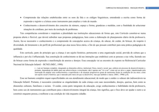 CURRÍCULO DA EDUCAÇÃO BÁSICA – EDUCAÇÃO INFANTIL       32




       •     Compreensão das relações estabelecidas entre os sons da fala e os códigos linguísticos, entendendo a escrita como forma de
             expressão e registro e a leitura como instrumento para ampliar a visão de mundo.
       •     Conhecimento e desenvolvimento dos conceitos de número, espaço e forma, grandezas e medidas, com a finalidade de solucionar
             situações do cotidiano, por meio da resolução de problemas.
       Tais competências consideram e respeitam a pluralidade nas instituições educacionais de forma que, este Currículo constitui-se numa
proposta aberta e flexível, que deverá subsidiar suas propostas pedagógicas, bem como a elaboração do planejamento diário do/da professor/a.
Assim, faz-se necessário o conhecimento e a compreensão de concepções acerca da criança, do educar, do cuidar, do brincar, do respeito à
diversidade, do letramento e do perfil do profissional que atua nessa faixa etária, a fim de que possam contribuir para uma prática pedagógica de
qualidade.
       Este currículo, parte do princípio que a criança é um sujeito histórico, pertencente a uma organização social, provida de cultura que a
influencia e por ela é influenciada. Sua construção de conhecimento se dá nas interações que estabelece com as pessoas a sua volta, fazendo uso
do brincar como forma de expressão e manifestação de anseios e desejos. Essa concepção vai ao encontro do exposto no Referencial Curricular
Nacional de Educação Infantil – RCNEI (MEC, 1998):
                         (...) um ser humano completo, integrando as dimensões afetiva, intelectual, física, moral e social, que, embora em processo de desenvolvimento e,
                         portanto, dependente do adulto para sua sobrevivência e crescimento, não é apenas um "vir a ser"; como um ser ativo e capaz, impulsionado pela
                         motivação de ampliar seus conhecimentos e experiências e de alcançar progressivos graus de autonomia frente às condições de seu meio; como
                         um sujeito social e histórico, que é marcado pelo meio em que se desenvolve, mas que também o marca. (MEC, 1998b, p.8).
       Esse ser humano completo requer especificidades em seu atendimento educacional, de modo que o cuidar e o educar são indissociáveis na
Educação Infantil. Portanto, é necessário considerar as singularidades de cada criança com suas necessidades, desejos, queixas, bem como as
dimensões culturais, familiares e sociais. O cuidar, como parte integrante da educação, exige conhecimentos e habilidades do/da professor/a,
bem como uso de instrumentos que contribuem para o desenvolvimento integral da criança. Isto significa, que o foco deve ser ajudar o outro a se
constituir enquanto pessoa, a melhorar a sua condição de vida enquanto cidadão.
 