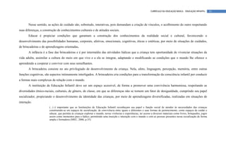 CURRÍCULO DA EDUCAÇÃO BÁSICA – EDUCAÇÃO INFANTIL       33




       Nesse sentido, as ações de cuidado são, sobretudo, interativas, pois demandam a criação de vínculos, o acolhimento do outro respeitando
suas diferenças, a construção de conhecimentos culturais e de atitudes sociais.
       Educar é propiciar condições que garantam a construção dos conhecimentos da realidade social e cultural, favorecendo o
desenvolvimento das possibilidades humanas, corporais, afetivas, emocionais, cognitivas, éticas e estéticas, por meio de situações de cuidados,
de brincadeiras e de aprendizagens orientadas.
       A infância é a fase das brincadeiras e é por intermédio das atividades lúdicas que a criança tem oportunidade de vivenciar situações da
vida adulta, assimilar a cultura do meio em que vive e a ela se integrar, adaptando e modificando as condições que o mundo lhe oferece e
aprendendo a cooperar e conviver com seus semelhantes.
       A brincadeira consiste no ato privilegiado de desenvolvimento da criança. Nela, afeto, linguagem, percepção, memória, entre outras
funções cognitivas, são aspectos intimamente interligados. A brincadeira cria condições para a transformação da consciência infantil por conduzir
a formas mais complexas de relação com o mundo.
       A instituição de Educação Infantil deve ser um espaço acessível, de forma a promover uma convivência harmoniosa, respeitando as
diversidades étnico-raciais, culturais, de gênero, de classe, em que as diferenças não se tornem um fator de desigualdade, cumprindo seu papel
socializador, propiciando o desenvolvimento da identidade das crianças, por meio de aprendizagens diversificadas, realizadas em situações de
interação.
                       (...) é importante que as Instituições de Educação Infantil reconheçam seu papel e função social de atender às necessidades das crianças
                       constituindo-se em espaços de socialização, de convivência entre iguais e diferentes e suas formas de pertencimento, como espaços de cuidar e
                       educar, que permita às crianças explorar o mundo, novas vivências e experiências, ter acesso a diversos materiais como livros, brinquedos, jogos
                       assim como momentos para o lúdico, permitindo uma inserção e interação com o mundo e com as pessoas presentes nessa socialização de forma
                       ampla e formadora (MEC, 2006, p.35)
 