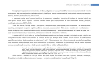 CURRÍCULO DA EDUCAÇÃO BÁSICA – EDUCAÇÃO INFANTIL       34




        Nessa perspectiva, para o desenvolvimento das atividades pedagógicas na Educação Infantil, faz-se necessário a compreensão do conceito
de letramento. Não como um conceito relacionado somente à alfabetização, mas sim como aplicação de conhecimentos matemáticos, científicos,
literários, históricos, dentre outros, nas práticas sociais.
        É importante ressaltar que o letramento também se faz presente nos brinquedos e brincadeiras do cotidiano da Educação Infantil, que
como prática motora, social, cognitiva e cultural, contribui também para desenvolvimento de outras habilidades: atenção, percepção,
socialização, entre outras (LEITE, 2001).
        Assim, para atuar na Educação Infantil, é relevante que o profissional tenha conhecimentos acerca do letramento e do desenvolvimento
da criança, contemplando os aspectos cognitivos, afetivos, emocionais, sociais e motores. Além de ser o mediador entre o conhecimento e o
sujeito que aprende, deve estabelecer relações de troca de conhecimentos com ele, e propor tarefas desafiadoras às crianças de acordo com a
etapa de desenvolvimento em que se encontram, estimulando-as a pensar de forma criativa e autônoma.
        A respeito, o RCNEI (1998) indica um perfil profissional para o trabalho com as crianças, associado à polivalência, ou seja, “significa que
ao/à professor/a cabe trabalhar com conteúdos de naturezas diversas que abrangem desde cuidados básicos essenciais até conhecimentos
específicos provenientes das diversas áreas do conhecimento” (p.41). Cabe ressaltar que para o desenvolvimento de um trabalho de qualidade
deste profissional, além da formação inicial, faz-se necessário que o/a professor/a esteja sempre se atualizando por meio de leituras, discussões
com seus pares e formação em serviço, a fim de garantir uma efetividade no trabalho na Educação Infantil.

                         O educador deve conhecer e considerar as singularidades das crianças de diferentes idades, assim como a diversidade de hábitos, costumes,
                         valores, crenças, etnias das crianças com as quais trabalha respeitando suas diferenças e ampliando suas pautas de socialização. O educador é o
                         mediador entre crianças e os objetos de conhecimento, organizando e propiciando espaços e situações de aprendizagens que articulem os recursos
                         e capacidades afetivas, emocionais, sociais e cognitivas de cada criança aos seus conhecimentos prévios e aos conteúdos referentes aos diferentes
                         campos de conhecimento humano. (MONTEIRO apud FOREST & WEISS, 2007, p. 7).
        Nesse contexto, o trabalho na Educação Infantil deve estar pautado em atitudes como afeto, segurança, interação, estimulação,
brincadeira, respeito à diversidade, dentre outros, integrados à perspectiva do cuidar e educar. Sousa afirma (1998, p.10):
 
