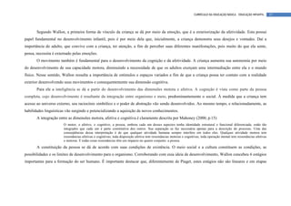 CURRÍCULO DA EDUCAÇÃO BÁSICA – EDUCAÇÃO INFANTIL       37




       Segundo Wallon, a primeira forma de vínculo da criança se dá por meio da emoção, que é a exteriorização da afetividade. Esta possui
papel fundamental no desenvolvimento infantil, pois é por meio dela que, inicialmente, a criança demonstra seus desejos e vontades. Daí a
importância do adulto, que convive com a criança, ter atenção, a fim de perceber suas diferentes manifestações, pois muito do que ela sente,
pensa, necessita é externado pelas emoções.
       O movimento também é fundamental para o desenvolvimento da cognição e da afetividade. A criança aumenta sua autonomia por meio
do desenvolvimento de sua capacidade motora, diminuindo a necessidade de que os adultos exerçam uma intermediação entre ela e o mundo
físico. Nesse sentido, Wallon ressalta a importância de estímulos e espaços variados a fim de que a criança possa ter contato com a realidade
exterior desenvolvendo seus movimentos e consequentemente sua dimensão cognitiva.
       Para ele a inteligência se dá a partir do desenvolvimento das dimensões motora e afetiva. A cognição é vista como parte da pessoa
completa, cujo desenvolvimento é resultante da integração entre organismo e meio, predominantemente o social. À medida que a criança tem
acesso ao universo externo, seu raciocínio simbólico e o poder de abstração vão sendo desenvolvidos. Ao mesmo tempo, e relacionadamente, as
habilidades linguísticas vão surgindo e potencializando a aquisição de novos conhecimentos.
       A integração entre as dimensões motora, afetiva e cognitiva é claramente descrita por Mahoney (2000, p.15)
                       O motor, o afetivo, o cognitivo, a pessoa, embora cada um desses aspectos tenha identidade estrutural e funcional diferenciada, estão tão
                       integrados que cada um é parte constitutiva dos outros. Sua separação se faz necessária apenas para a descrição do processo. Uma das
                       conseqüências dessa interpretação é de que qualquer atividade humana sempre interfere em todos eles. Qualquer atividade motora tem
                       ressonâncias afetivas e cognitivas; toda disposição afetiva tem ressonâncias motoras e cognitivas; toda operação mental tem ressonâncias afetivas
                       e motoras. E todas essas ressonâncias têm um impacto no quarto conjunto: a pessoa.
       A constituição da pessoa se dá de acordo com suas condições de existência. O meio social e a cultura constituem as condições, as
possibilidades e os limites de desenvolvimento para o organismo. Corroborando com essa ideia de desenvolvimento, Wallon concebeu 6 estágios
importantes para a formação do ser humano. É importante destacar que, diferentemente de Piaget, estes estágios não são lineares e em etapas
 