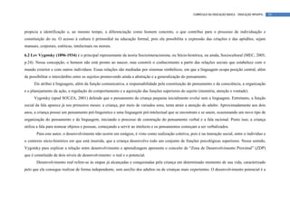 CURRÍCULO DA EDUCAÇÃO BÁSICA – EDUCAÇÃO INFANTIL   39




propicia a identificação e, ao mesmo tempo, a diferenciação como homem concreto, o que contribui para o processo de individuação e
constituição do eu. O acesso à cultura é primordial na educação formal, pois ela possibilita a expressão das criações e das aptidões, sejam
manuais, corporais, estéticas, intelectuais ou morais.

6.2 Lev Vygotsky (1896-1934) é o principal representante da teoria Sociointeracionista, ou Sócio-histórica, ou ainda, Sociocultural (MEC, 2005,
p.24). Nessa concepção, o homem não está pronto ao nascer, mas constrói o conhecimento a partir das relações sociais que estabelece com o
mundo exterior e com outros indivíduos. Essas relações são mediadas por sistemas simbólicos, em que a linguagem ocupa posição central, além
de possibilitar o intercâmbio entre os sujeitos promovendo ainda a abstração e a generalização do pensamento.
      Ele atribui à linguagem, além da função comunicativa, a responsabilidade pela constituição do pensamento e da consciência, a organização
e o planejamento da ação, a regulação do comportamento e a aquisição das funções superiores do sujeito (memória, atenção e vontade).
      Vygotsky (apud SOUZA, 2001) defende que o pensamento da criança pequena inicialmente evolui sem a linguagem. Entretanto, a função
social da fala aparece já nos primeiros meses: a criança, por meio de variados sons, tenta atrair a atenção do adulto. Aproximadamente aos dois
anos, a criança possui um pensamento pré-linguístico e uma linguagem pré-intelectual que se encontram e se unem, ocasionando um novo tipo de
organização do pensamento e da linguagem, iniciando o processo de construção do pensamento verbal e a fala racional. Posto isso, a criança
utiliza a fala para nomear objetos e pessoas, começando a servir ao intelecto e os pensamentos começam a ser verbalizados.
       Para este autor, o desenvolvimento não ocorre em estágios, é visto como realização coletiva, pois é na interação social, entre o indivíduo e
o contexto sócio-histórico em que está inserida, que a criança desenvolve todo um conjunto de funções psicológicas superiores. Nesse sentido,
Vygotsky para explicar a relação entre desenvolvimento e aprendizagem apresenta o conceito de “Zona de Desenvolvimento Proximal” (ZDP)
que é constituído de dois níveis de desenvolvimento: o real e o potencial.
       Desenvolvimento real refere-se às etapas já alcançadas e conquistadas pela criança em determinado momento de sua vida, caracterizado
pelo que ela consegue realizar de forma independente, sem auxílio dos adultos ou de crianças mais experientes. O desenvolvimento potencial é a
 
