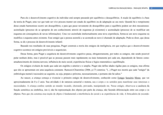 CURRÍCULO DA EDUCAÇÃO BÁSICA – EDUCAÇÃO INFANTIL   41




       Para ele o desenvolvimento cognitivo do indivíduo está sempre passando por equilíbrios e desequilíbrios. A noção de equilíbrio é a base
da teoria de Piaget, uma vez que todo ser vivo procura manter um estado de equilíbrio ou de adaptação ao seu meio. Quando há o rompimento
desse estado harmonioso ocorre um desequilíbrio, e para que passe novamente do desequilíbrio para o equilíbrio podem ser dois mecanismos:
assimilação (processo de se apropriar de um conhecimento através de esquemas já existentes) e acomodação (processo de se modificar um
esquema em consequência de novas informações). Uma vez assimilada intelectualmente uma nova experiência, forma-se um novo esquema ou
modifica o esquema antes existente. Esse estágio que a pessoa assimila e se acomoda ao novo é chamado de adaptação. Pode-se dizer, que dessa
forma, se dá o processo de desenvolvimento infantil.
       Baseado nos resultados de suas pesquisas, Piaget construiu a teoria dos estágios da inteligência, em que explica que o desenvolvimento
cognitivo acontece em estágios previsíveis e sequenciais.
       Dessa forma, para Piaget a sequência do desenvolvimento cognitivo passa, obrigatoriamente, por todos os estágios, não sendo possível
pular nenhum deles, mas é possível que as pessoas passem mais rapidamente ou mais lentamente por cada um, dependendo de fatores como:
amadurecimento do sistema nervoso, influência do meio social, experiências físicas e lógico matemática e equilibração.
       Os estágios evoluem de modo que cada um engloba o anterior e o amplia. Piaget não define idades rígidas para os estágios, mas afirma
que eles se apresentam em uma sequência constante. Ramozzi-Chiarottino (2006, p.17) sintetiza: "(...) Piaget nos mostra que cada "estágio" da
embriologia mental é necessário ao seguinte, ou seja, prepara o próximo, necessariamente, e portanto não há saltos."
       Ao nascer, a criança começa a vivenciar o primeiro estágio de desenvolvimento, conhecido como Estágio Sensório Motor, que vai
aproximadamente de 0 a 2 anos. Sua atividade é de natureza sensorial e motora, usa o corpo e os sentidos para manifestar seus interesses e
necessidades. A criança confere sentido ao mundo: tocando, cheirando, provando, manipulando etc. Nesse estágio, observa-se a ausência da
função semiótica ou simbólica, isto é, não há representação dos objetos por parte da criança, não fazendo diferenciação entre seu corpo e os
objetos. Para que ela construa essa noção de objeto é fundamental a interferência do social e as experiências de vida. A brincadeira de esconde-
 