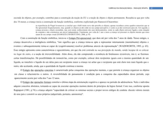 CURRÍCULO DA EDUCAÇÃO BÁSICA – EDUCAÇÃO INFANTIL       42




esconde de objetos, por exemplo, contribui para a construção da noção do EU e a noção de objeto e objeto permanente. Ressalta-se que por volta
dos 18 meses, a criança inicia a construção da função simbólica, conforme explicitado por Ramozzi-Chiarottino:
                       as experiências de Piaget levaram-no a concluir que o bebê muito novo não percebe os objetos; apenas reconhece certos quadros sensoriais que se
                       lhe apresentam freqüentemente, mas, quando os objetos já não estão no seu campo perceptivo, é como se já não existissem para ele. Em seguida, a
                       criança procura o objeto escondido, mas sem tomar conhecimento dos seus deslocamentos, como se cada objeto estivesse ligado a uma situação
                       de conjunto e não constituísse um móvel independente. Finalmente, por volta de 1 ano e meio a criança vai procurar os objetos mesmo que esses
                       saiam do seu campo visual (RAMOZZI-CHIAROTTINO, 2006, p.19).
       Com a construção da função simbólica, inicia-se o Estágio Pré-operacional, que dura até por volta dos 7 anos de idade. Nesse estágio, a
criança desenvolve a inteligência simbólica, “isto significa que a criança torna-se apta a representar internamente (mentalmente) objetos e
eventos e subsequentemente torna-se capaz de (cognitivamente) resolver problemas através da representação” (WADSWORTH, 1993, p. 65).
Esse estágio apresenta como características o egocentrismo, em que ela está centrada na sua percepção de mundo, sendo incapaz de se colocar
no lugar do outro, e a noção de irreversibilidade. Além disso, ela não compreende a existência de fenômenos reversíveis, isto é, se fizermos
certas transformações. Há possibilidades de restaurá-las, como por exemplo, colocar dois recipientes iguais com a mesma quantidade de um
líquido, ao transferir o líquido de um deles para um recipiente maior a criança vai achar que o recipiente que está cheio tem mais líquido que o
outro, não aceitando, ainda, que a quantidade de líquido continua a mesma.
       O Estágio das operações concretas é caracterizado pelas conquistas das operações mentais, o que permite à criança organizar os objetos
em classe e relacioná-los a outros. A reversibilidade do pensamento é condição para a conquista das capacidades desse período, cujo
aparecimento ocorre por volta dos 7 aos 12 anos.
       O Estágio das operações formais constitui a última etapa da estruturação cognitiva e aparece no período da adolescência. Nele o indivíduo
adquire conceitos abstratos, tornando-se capaz de executar operações mentais dentro de princípios da lógica formal. Com isso, conforme aponta
Rappaport (1981, p.74) a criança adquire "capacidade de criticar os sistemas sociais e propor novos códigos de conduta: discute valores morais
de seus pais e constrói os seus próprios (adquirindo, portanto, autonomia)".
 
