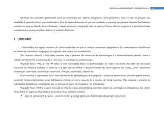 CURRÍCULO DA EDUCAÇÃO BÁSICA – EDUCAÇÃO INFANTIL   43




       O estudo dos conceitos apresentados deve ser considerado nas práticas pedagógicas do/da professor/a, uma vez que ao planejar suas
atividades é necessário levar em consideração a fase de desenvolvimento em que o/a estudante se encontra para propor situações desafiadoras,
compatíveis com sua fase de desenvolvimento, visando promover a integração entre os aspectos físicos, afetivos, cognitivos e sociais da criança
considerando-a um ser completo, indivisível e sujeito de direitos.


7   LUDICIDADE


       A ludicidade é um espaço interativo de ações coordenadas em que as crianças constroem e apropriam-se de conhecimentos e habilidades
no âmbito da expressão da linguagem, da cognição, dos valores e da sociabilidade.
       Na Educação Infantil, a ludicidade contribui com o processo de construção da aprendizagem e o desenvolvimento pessoal, social e
cultural para promover a comunicação, a expressão e a construção do conhecimento.
       Segundo Feijó (1992, p. 61), “O lúdico é uma necessidade básica da personalidade, do corpo e da mente, faz parte das atividades
essenciais da dinâmica humana” e como tal, é a ação que possibilita o desenvolvimento de vários aspectos na criança, como: autonomia,
cooperação, criatividade, assimilação, curiosidade, emoção, socialização, respeito etc.
       Cabe ressaltar a importância deste como facilitador da aprendizagem, pois propicia a criança se desenvolver, vivenciar papéis sociais,
encontrar limites, experimentar novas habilidades e formar um novo conceito de si mesma, de forma prazerosa. Para entender o universo da
ludicidade é fundamental compreender que ele abrange os jogos, os brinquedos e as brincadeiras.
       Segundo Piaget (1975), o jogo é essencial na vida da criança, pois propicia o caminho interno da construção da inteligência e dos afetos.
Para o autor, os jogos são classificados de acordo com as estruturas mentais:
       •   Jogos de exercício (0 a 2 anos) – sensório-motor: a criança repete uma determinada situação por puro prazer.
 