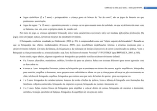 CURRÍCULO DA EDUCAÇÃO BÁSICA – EDUCAÇÃO INFANTIL   44




       •   Jogos simbólicos (2 a 7 anos) – pré-operatório: a criança gosta de brincar de “faz de conta”, são os jogos da fantasia em que
           predomina a assimilação.
       •   Jogos de regras (7 a 12 anos) – operatório concreto: a criança vai se aproximando mais da realidade, em que se defronta não mais com
           as fantasias, mas sim, com os próprios dados do mundo real.
       Por meio do jogo, as crianças aprendem brincando, esta é uma característica universal e deve ser mediada pelos/pelas professores. Os
jogos como atividades lúdicas, servem de recursos de autodesenvolvimento.
       O brinquedo, conforme ressaltado por Kishimoto (2001, p. 21), é compreendido como um “objeto suporte da brincadeira”. Ressalte-se
que os brinquedos são objetos mediatizadores (Fonseca, 2005), pois possibilitam modificações internas e externas essenciais para o
desenvolvimento infantil, por meio da fantasia, da imaginação e da realização de desejos impossíveis de serem concretizados na prática, “com o
brinquedo a criança transcende-se, potencializando a sua Zona de Desenvolvimento Proximal” (VYGOTSKY apud FONSECA, 2005, p.585).
       Assim sendo, segue abaixo, algumas sugestões de brinquedos que poderão auxiliar no desenvolvimento infantil:
       •   0 a 5 meses: chocalhos, mordedores, móbiles, livrinhos de pano ou plástico, bolas com texturas diferentes para serem agarradas com
           as duas mãos etc.
       •   6 meses a 1 ano: brinquedos flutuantes, caixas ou brinquedos que se encaixam uns dentro dos outros, argolas empilháveis, brinquedos
           para martelar, empilhar e desmontar, mesa pequena com cadeirinhas na altura em que a criança possa alcançar os pés corretamente no
           chão, telefone de brinquedo, espelhos, brinquedos que emitem sons por meio de botões de apertar, girar ou empurrar etc.
       •   1 a 2 anos: brinquedos de variadas texturas, bonecas de tecido e bichos de pelúcia, livros e álbuns de fotografia com ilustrações dos
           familiares e objetos conhecidos, brinquedos de empurrar ou puxar, brinquedos de montar e desmontar etc.
       •   2 a 3 anos: bolas, muitos blocos de brinquedos para empilhar e colocar dentro de caixas, brinquedos de encaixar e desmontar,
           carrinhos, bonecas, cavalinho de balanço, brinquedos de equilibrar um em cima do outro.
 