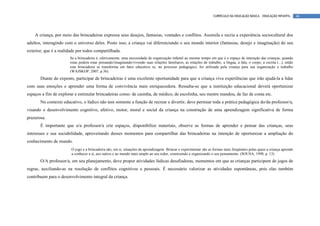 CURRÍCULO DA EDUCAÇÃO BÁSICA – EDUCAÇÃO INFANTIL        46




    A criança, por meio das brincadeiras expressa seus desejos, fantasias, vontades e conflitos. Assimila e recria a experiência sociocultural dos
adultos, interagindo com o universo deles. Posto isso, a criança vai diferenciando o seu mundo interior (fantasias, desejo e imaginação) do seu
exterior, que é a realidade por todos compartilhada.
                       Se a brincadeira é, efetivamente, uma necessidade de organização infantil ao mesmo tempo em que é o espaço de interação das crianças, quando
                       estas podem estar pensando/imaginando/vivendo suas relações familiares, as relações de trabalho, a língua, a fala, o corpo, a escrita (...), então
                       esta brincadeira se transforma em fator educativo se, no processo pedagógico, for utilizada pela criança para sua organização e trabalho
                       (WAJSKOP, 2007, p.36).
       Diante do exposto, participar de brincadeiras é uma excelente oportunidade para que a criança viva experiências que irão ajudá-la a lidar
com suas emoções e aprender uma forma de convivência mais enriquecedora. Ressalta-se que a instituição educacional deverá oportunizar
espaços a fim de explorar e estimular brincadeiras como: de casinha, de médico, de escolinha, seu mestre mandou, de faz de conta etc.
       No contexto educativo, o lúdico não tem somente a função de recrear e divertir, deve permear toda a prática pedagógica do/da professor/a,
visando o desenvolvimento cognitivo, afetivo, motor, moral e social da criança na construção de uma aprendizagem significativa de forma
prazerosa.
       É importante que o/a professor/a crie espaços, disponibilize materiais, observe as formas de aprender e pensar das crianças, seus
interesses e sua sociabilidade, aproveitando desses momentos para compartilhar das brincadeiras na intenção de oportunizar a ampliação do
conhecimento de mundo.
                        O jogo e a brincadeira são, em si, situações de aprendizagem. Brincar e experimentar são as formas mais freqüentes pelas quais a criança aprende
                        a conhecer a si, aos outros e ao mundo mais amplo ao seu redor, construindo e organizando o seu pensamento. (SOUSA, 1998, p. 13)
       O/A professor/a, em seu planejamento, deve propor atividades lúdicas desafiadoras, momentos em que as crianças participem de jogos de
regras, auxiliando-as na resolução de conflitos cognitivos e pessoais. É necessário valorizar as atividades espontâneas, pois elas também
contribuem para o desenvolvimento integral da criança.
 