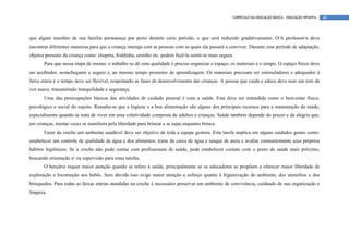 CURRÍCULO DA EDUCAÇÃO BÁSICA – EDUCAÇÃO INFANTIL   48




que algum membro de sua família permaneça por perto durante certo período, o que será reduzido gradativamente. O/A professor/a deve
encontrar diferentes maneiras para que a criança interaja com as pessoas com as quais ela passará a conviver. Durante esse período de adaptação,
objetos pessoais da criança como: chupeta, fraldinha, ursinho etc. podem fazê-la sentir-se mais segura.
       Para que nessa etapa de ensino, o trabalho se dê com qualidade é preciso organizar o espaço, os materiais e o tempo. O espaço físico deve
ser acolhedor, aconchegante e seguro e, ao mesmo tempo promotor de aprendizagem. Os materiais precisam ser estimuladores e adequados à
faixa etária e o tempo deve ser flexível, respeitando as fases de desenvolvimento das crianças. A pessoa que cuida e educa deve usar um tom de
voz suave, transmitindo tranquilidade e segurança.
       Uma das preocupações básicas das atividades de cuidado pessoal é com a saúde. Esta deve ser entendida como o bem-estar físico,
psicológico e social do sujeito. Ressalta-se que a higiene e a boa alimentação são alguns dos principais recursos para a manutenção da saúde,
especialmente quando se trata de viver em uma coletividade composta de adultos e crianças. Saúde também depende do prazer e da alegria que,
em crianças, muitas vezes se manifesta pela liberdade para brincar e se sujar enquanto brinca.
       Fazer da creche um ambiente saudável deve ser objetivo de toda a equipe gestora. Esta tarefa implica em alguns cuidados gerais como:
estabelecer um controle de qualidade da água e dos alimentos, tratar da caixa de água e tanque de areia e avaliar constantemente seus próprios
hábitos higiênicos. Se a creche não pode contar com profissionais de saúde, pode estabelecer contato com o posto de saúde mais próximo,
buscando orientação e/ ou supervisão para estas tarefas.
       O berçário requer maior atenção quando se refere à saúde, principalmente se os educadores se propõem a oferecer maior liberdade de
exploração e locomoção aos bebês. Sem dúvida isso exige maior atenção e esforço quanto à higienização do ambiente, dos utensílios e dos
brinquedos. Para todas as faixas etárias atendidas na creche é necessário preservar um ambiente de convivência, cuidando de sua organização e
limpeza.
 