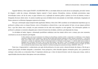 CURRÍCULO DA EDUCAÇÃO BÁSICA – EDUCAÇÃO INFANTIL        49




       Segundo Barbosa e Horn (apud CRAIDY e KAERCHER 2001), as atividades diárias da creche devem ser planejadas, prevendo: horário
de chegada e saída das crianças, alimentação, higiene corporal e bucal, repouso, brincadeiras, músicas, atividades psicomotoras, jogos
diversificados (como o de faz de conta, os jogos imitativos etc.), exploração de materiais gráfico e plástico (os livros de histórias, revistas e
brinquedos diversos), dentre outros. As autoras ressaltam que essas atividades devem estar pautadas na criatividade, estimulação, imaginação, de
forma a promover as diferentes linguagens expressivas da criança.
       Para que a estruturação espaço-temporal tenha significado, Barbosa e Horn (ibid, 2001) acreditam ser de fundamental importância que o/a
professor/a conheça como as crianças brincam, como as brincadeiras se desenvolvem, o que mais gostam de fazer, em que espaços preferem
ficar, o que lhes chama mais a atenção, em quais momentos do dia estão mais tranquilas ou mais agitadas. Tais informações ajudarão o/a
professor/a a planejar os momentos adequados para o desenvolvimento das atividades, conforme a pré-disposição da criança.
       As atividades de banho, higiene e alimentação possibilitam estabelecer uma boa relação afetiva com a criança, pois estes momentos
constituem-se em um ato educativo privilegiado.
                       O olhar estabelece uma troca de sentimentos de confiança (ou desconfiança), manifesta carinho e compreensão, (ou indiferença e raiva), desperta
                       entusiasmo e alegria (ou inibe e amedronta); o toque da mão do adulto pode transmitir segurança ou medo, entrega ou retraimento (...) o ato de dar
                       banho, trocar a fralda, vestir e pentear o cabelo são gestos de comunicação humana entre o adulto e a criança nos quais há uma troca profunda de
                       sentimentos e, portanto, de organização mental, de estruturação interior, de formação da auto-imagem, (...) a fala do adulto inicia a criança na
                       linguagem, pois vai dizendo o que ela faz, o que as outras estão fazendo, o que sentem, e, assim, vai mediando os atos por meio da linguagem.
                       Não há um conteúdo educativo na creche desvinculado dos gestos de cuidar. Não há um ensino, seja um conhecimento ou um hábito, que utilize
                       uma via diferente da atenção afetuosa, alegre, disponível e promotora da progressiva autonomia da criança. (DIDONET, 2003, p. 9)
       Posto isso, é imprescindível o conhecimento, por parte do/da professor/a, de como ocorre o desenvolvimento da criança, a fim de que o
mesmo possa propor atividades adequadas e estimulantes. Nessa perspectiva, estão elencadas algumas orientações gerais, sem a pretensão de
restringir a faixa etária ou as descrições feitas. É importante salientar que o ritmo de desenvolvimento varia de criança para criança, sendo as
especificidades descritas abaixo tidas apenas como uma referência.
 
