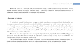 CURRÍCULO DA EDUCAÇÃO BÁSICA – EDUCAÇÃO INFANTIL   54




       Por fim, cabe destacar que o cotidiano da creche deve ser impregnado de afeto e cuidados, o/a professor/a deve diversificar as atividades
propondo situações de interação com o adulto, com outras crianças e com o meio, de forma que, oportunizem experiências variadas que
contribuam na construção de seu conhecimento e na estruturação de sua inteligência.




9 ÂMBITOS DE EXPERIÊNCIA


       As instituições de Educação Infantil constituem um espaço privilegiado para o desenvolvimento e a socialização da criança. Para tanto,
devem proporcionar um ambiente acolhedor e de respeito à individualidade de cada criança, em que o cuidar e o educar sejam indissociáveis.
       No sentido de nortear o trabalho, visando uma educação de qualidade, a Secretaria de Estado de Educação do Distrito Federal, dentre
outras ações, elaborou este currículo. Este possui como base o RCNEI, que aponta para dois âmbitos de experiência: Formação Pessoal e Social
constituída pelo eixo Identidade e Autonomia e Conhecimento de Mundo formado pelos eixos: Movimento, Música, Artes Visuais, Linguagem
Oral e Escrita, Natureza e Sociedade e Matemática.
       Para cada um desses eixos são propostas habilidades e sugestões de procedimentos na perspectiva de orientar um trabalho pedagógico que
oportunize às crianças dessa faixa etária a construção de conhecimentos, objetivando atingir ao longo de sua vida estudantil as cinco
competências para a educação básica elencadas neste documento.
       Cabe ressaltar que embora para cada eixo tenham sido sugeridos habilidades e procedimentos específicos, é importante observar que o
trabalho deve ocorrer de forma interdisciplinar, uma vez que os procedimentos sugeridos para um eixo perpassam todos os outros.
 