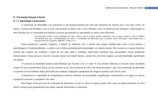 CURRÍCULO DA EDUCAÇÃO BÁSICA – EDUCAÇÃO INFANTIL    55




9.1 Formação Pessoal e Social
9.1.1 Identidade e Autonomia
         A construção da identidade e da autonomia se dá progressivamente por meio das interações da criança com o seu meio social. Ao
nascer, a criança não distingue o seu eu com o das pessoas ou objetos que a cerca. Portanto, com a evolução de suas sensações e participação no
meio familiar ela vai construindo seus próprios recursos, percebendo-se e percebendo os outros como diferentes.
                        Nas interações sociais se dá a ampliação dos laços afetivos que as crianças podem estabelecer com as outras crianças e com os adultos,
                        contribuindo para que o reconhecimento do outro e a constatação das diferenças entre as pessoas sejam valorizadas e aproveitadas para o
                        enriquecimento de si próprias. (BRASIL, 1998a, p.11).
         Nessa perspectiva, segundo Vygotsky, a relação do indivíduo com o mundo está sempre mediada pelo outro. O que permite a
aprendizagem é, fundamentalmente, o contato com a cultura produzida pela humanidade e as relações sociais. Daí constitui-se o sujeito histórico-
cultural que constrói sua existência a partir de sua ação sobre a realidade, objetivando satisfazer suas necessidades sociais produzidas
historicamente. Nesse processo, converte o mundo externo em mundo interno e, desenvolve, de forma singular, sua individualidade, significando
seu mundo.
         O conceito de identidade perpassa pela distinção que há entre o eu e o outro. E essa primeira diferença se dá pelo nome da própria
criança, de suas características físicas, de seu contexto social, de sua história de vida e seu modo de pensar e agir. Essa construção da identidade
se constitui em um ambiente lúdico permeado pela imitação, linguagem, apropriação da imagem corporal e pelo faz de conta.
         A autonomia é a capacidade de compreender os deveres conforme sua necessidade e significação, considerando-se as regras, os valores,
a perspectiva pessoal e a perspectiva do outro.
         Para Piaget, nesse processo de construção da autonomia, no que se refere ao aspecto moral, bem como no desenvolvimento do juízo
moral a criança passa gradualmente por etapas: anomia, heteronomia e autonomia.
 