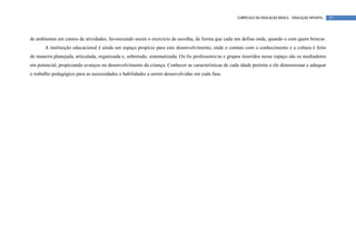 CURRÍCULO DA EDUCAÇÃO BÁSICA – EDUCAÇÃO INFANTIL   57




de ambientes em cantos de atividades, favorecendo assim o exercício de escolha, de forma que cada um defina onde, quando e com quem brincar.
       A instituição educacional é ainda um espaço propício para este desenvolvimento, onde o contato com o conhecimento e a cultura é feito
de maneira planejada, articulada, organizada e, sobretudo, sistematizada. Os/As professores/as e grupos inseridos nesse espaço são os mediadores
em potencial, propiciando avanços no desenvolvimento da criança. Conhecer as características de cada idade permite a ele dimensionar e adequar
o trabalho pedagógico para as necessidades e habilidades a serem desenvolvidas em cada fase.
 