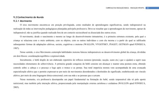CURRÍCULO DA EDUCAÇÃO BÁSICA – EDUCAÇÃO INFANTIL   60




9.2 Conhecimento de Mundo
9.2.1 Movimento
         O eixo movimento encontra-se em posição privilegiada, como mediador de aprendizagens significativas, sendo indispensável na
realização de todas as intervenções pedagógicas planejadas pelo/pela professor/a. Deve-se ressaltar que a aprendizagem do movimento, apesar de
indispensável, não se justifica quando realizada fora de um contexto sociocultural ou dissociada dos outros eixos.
         O movimento, desde o nascimento e mesmo ao longo do desenvolvimento intrauterino, é a primeira estrutura existente, pela qual a
criança se relaciona com o meio ambiente, com os objetos, com os outros indivíduos e com ela mesma e a partir do qual se edificarão
subsequentes formas de adaptações afetivas, sociais, cognitivas e motoras (WALLON, VYGOTSKY, PIAGET, GETMAN apud FONSECA,
1987).
         Nesse sentido, o eixo Movimento contempla habilidades motoras básicas indispensáveis ao desenvolvimento global da criança, divididas
em dois blocos: coordenação/equilíbrio e expressividade.
         Inicialmente, o bebê dispõe de um elaborado repertório de reflexos motores (preensão, sucção, susto etc.) que o ajudará a suprir suas
necessidades elementares de sobrevivência. A primeira grande conquista do bebê consiste em alcançar e manter uma postura ereta, obtendo
controle sobre a cabeça e o pescoço e logo após o tronco e as pernas. Sua total imperícia motora vem acompanhada de uma avançada
especialização afetiva que o permite expressar-se por meio de movimentos desordenados e destituídos de significado, estabelecendo um vínculo
afetivo, por meio de uma linguagem tônico-emocional, com sua mãe e as pessoas que o cercam.
         Nesse momento, o/a professor/a desempenha um papel fundamental na formação do bebê, sendo responsável não só pelo aporte
nutricional, mas também pela interação afetiva, proporcionada pela manipulação externa carinhosa e cuidadosa (WALLON apud FONSECA,
2005).
 