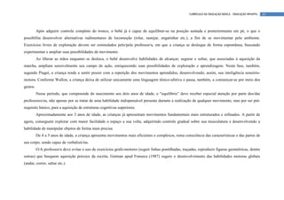 CURRÍCULO DA EDUCAÇÃO BÁSICA – EDUCAÇÃO INFANTIL   61




          Após adquirir controle completo do tronco, o bebê já é capaz de equilibrar-se na posição sentada e posteriormente em pé, o que o
possibilita desenvolver alternativas rudimentares de locomoção (rolar, rastejar, engatinhar etc.), a fim de se movimentar pelo ambiente.
Exercícios livres de exploração devem ser estimulados pelo/pela professor/a, em que a criança se desloque de forma espontânea, buscando
experimentar e ampliar suas possibilidades de movimento.
          Ao liberar as mãos enquanto se desloca, o bebê desenvolve habilidades de alcançar, segurar e soltar, que associadas à aquisição da
marcha, ampliam sensivelmente seu campo de ação, enriquecendo suas possibilidades de exploração e aprendizagem. Nesta fase, também,
segundo Piaget, a criança tende a sentir prazer com a repetição dos movimentos aprendidos, desenvolvendo, assim, sua inteligência sensório-
motora. Conforme Wallon, a criança deixa de utilizar unicamente uma linguagem tônico-afetiva e passa, também, a comunicar-se por meio dos
gestos.
          Nesse período, que compreende do nascimento aos dois anos de idade, o “equilíbrio” deve receber especial atenção por parte dos/das
professores/as, não apenas por se tratar de uma habilidade indispensável presente durante a realização de qualquer movimento, mas por ser pré-
requisito básico, para a aquisição de estruturas cognitivas superiores.
          Aproximadamente aos 3 anos de idade, as crianças já apresentam movimentos fundamentais mais estruturados e refinados. A partir de
agora, conseguem explorar com maior facilidade o espaço a sua volta, adquirindo controle gradual sobre sua musculatura e desenvolvendo a
habilidade de manipular objetos de forma mais precisa.
          De 4 a 5 anos de idade, a criança apresenta movimentos mais eficientes e complexos, toma consciência das características e das partes de
seu corpo, sendo capaz de verbalizá-las.
          O/A professor/a deve evitar o uso de exercícios grafo-motores (seguir linhas pontilhadas, traçadas, reproduzir figuras geométricas, dentre
outras) que busquem aquisição precoce da escrita. Getman apud Fonseca (1987) sugere o desenvolvimento das habilidades motoras globais
(andar, correr, saltar etc.).
 