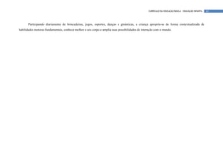 CURRÍCULO DA EDUCAÇÃO BÁSICA – EDUCAÇÃO INFANTIL   62




       Participando diariamente de brincadeiras, jogos, esportes, danças e ginásticas, a criança apropria-se de forma contextualizada de
habilidades motoras fundamentais, conhece melhor o seu corpo e amplia suas possibilidades de interação com o mundo.
 