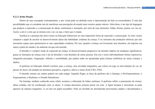 CURRÍCULO DA EDUCAÇÃO BÁSICA – EDUCAÇÃO INFANTIL   71




9.2.3 Artes Visuais
       Dentro de uma concepção contemporânea, a arte visual pode ser definida como a representação do belo ou extraordinário. É uma das
possibilidades que o/a estudante tem de manifestar suas percepções de mundo tanto exterior quanto interior. Além disso, é um tipo de linguagem
que propicia a expressão e a comunicação de ideias, sentimentos e sensações, por meio de seus elementos: linhas, formas, pontos, cor, luz etc.
Assim, a arte é o criar que se mistura com o ser, ou seja, o fazer que é criação.
       Justifica-se a presença das artes visuais na Educação Infantil por ser uma importante forma de expressão e comunicação. As artes visuais
cumprem o papel de auxiliar no desenvolvimento pleno das habilidades criadoras da criança. É no momento das produções artísticas que elas
encontram espaço para aprimorarem as suas capacidades criadoras. Por isso, quando a criança cria livremente seus desenhos, ela imprime sua
marca a partir do mundo e do ambiente em que está inserida.
       O desenho é o próprio modo de expressão da criança. O desenvolvimento progressivo do desenho implica em mudanças significativas,
graças às interações da criança com o ato de desenhar e com desenhos de outras pessoas. Ela cria e recria individualmente formas expressivas,
integrando percepção, imaginação, reflexão e sensibilidade, que podem então ser apropriadas pelas leituras simbólicas de outras crianças e
adultos.
       O grafismo na Educação Infantil constitui, para a criança, uma atividade integradora, que coloca em jogo as inter-relações do ver, do
pensar, do fazer e dá unidade aos domínios perceptivo, cognitivo, afetivo e motor (GALVÃO, 1992).
       O desenho assume um caráter próprio em cada estágio. Segundo Piaget, as fases do grafismo são a Garatuja, o Pré-Esquematismo, o
Esquematismo, o Realismo e o Pseudo Naturalismo.
       Na Garatuja, também conhecida como célula, acontece a rabiscação de linhas contínuas. O grafismo reflete o pensamento da criança:
ideias isoladas, não há coordenação entre as ideias. A criança demonstra extremo prazer em criar. A figura humana é inexistente ou pode
aparecer de maneira imaginária. A cor tem um papel secundário. Pode ser dividida em desordenada (movimentos amplos e desordenados) e
 