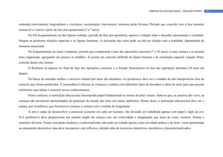 CURRÍCULO DA EDUCAÇÃO BÁSICA – EDUCAÇÃO INFANTIL   72




ordenada (movimentos longitudinais e circulares; coordenação viso-motora; interesse pelas formas). Período que coincide com a fase sensório
motora (0 a 2 anos) e parte da fase pré-operacional (2 a 7 anos).
       No Pré-Esquematismo ou das figuras isoladas, período da fase pré-operatória, aparece a relação entre o desenho, pensamento e realidade.
Surgem as primeiras relações espaciais e as figuras humanas. A utilização das cores pode ou não ter relação com a realidade, dependendo do
interesse emocional.
       No Esquematismo ou cenas completas, período que compreende a fase das operações concretas (7 a 10 anos), a cena começa a se mostrar
mais organizada, agregando aos poucos os detalhes. Já possui um conceito definido de figura humana e de orientação espacial; traçado firme;
colorido dentro dos limites.
       O Realismo já aparece no final da fase das operações concretas e o Pseudo Naturalismo na fase das operações abstratas (10 anos em
diante).
       Na busca de entender melhor o universo infantil por meio dos desenhos, o/a professor/a deve ter o cuidado de não interpretá-los fora do
contexto que foram produzidos. É aconselhável oferecer às crianças o contato com diferentes tipos de desenhos e obras de artes para que possam
reformular suas ideias e construir novos conhecimentos.
       Nesse contexto, a instituição educacional desempenha papel fundamental no ensino de artes visuais. Sabe-se que, na maioria das vezes, as
crianças não encontram oportunidades de participar do mundo das artes em outros ambientes. Diante disso, a instituição educacional deve ser o
espaço, por excelência, que favoreça às crianças o contato com o mundo da imaginação.
       A arte é capaz de desenvolver o potencial existente em cada ser humano, não devendo ser trabalhada apenas com papel e lápis de cor.
O/A professor/a deve proporcionar um contato amplo da criança com sua criatividade e imaginação, por meio de cores, texturas, formas e
materiais diversos. Numa concepção moderna e contextualizada, não pode ser tratada apenas como atividade prática e de lazer, como passatempo
ou meramente decorativa, mas deve incorporar o ato reflexivo, abrindo mão de exercícios repetitivos, mecânicos e descontextualizados.
 