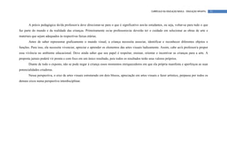 CURRÍCULO DA EDUCAÇÃO BÁSICA – EDUCAÇÃO INFANTIL   73




       A práxis pedagógica do/da professor/a deve direcionar-se para o que é significativo aos/às estudantes, ou seja, voltar-se para tudo o que
faz parte do mundo e da realidade das crianças. Primeiramente os/as professores/as deverão ter o cuidado em selecionar as obras de arte e
materiais que sejam adequados às respectivas faixas etárias.
       Antes de saber representar graficamente o mundo visual, a criança necessita associar, identificar e reconhecer diferentes objetos e
funções. Para isso, ela necessita vivenciar, apreciar e aprender os elementos das artes visuais ludicamente. Assim, cabe ao/à professor/a propor
essa vivência no ambiente educacional. Deve ainda saber que seu papel é respeitar, ensinar, orientar e incentivar as crianças para a arte. A
proposta jamais poderá vir pronta e com foco em um único resultado, pois todos os resultados terão seus valores próprios.
       Diante de todo o exposto, não se pode negar à criança esses momentos enriquecedores em que ela própria manifesta e aperfeiçoa as suas
potencialidades criadoras.
       Nessa perspectiva, o eixo de artes visuais estruturado em dois blocos, apreciação em artes visuais e fazer artístico, perpassa por todos os
demais eixos numa perspectiva interdisciplinar.
 