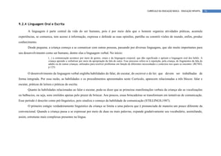 CURRÍCULO DA EDUCAÇÃO BÁSICA – EDUCAÇÃO INFANTIL        76




9.2.4 Linguagem Oral e Escrita

        A linguagem é parte central da vida do ser humano, pois é por meio dela que o homem organiza atividades práticas, acumula
experiências, se comunica, tem acesso à informação, expressa e defende as suas opiniões, partilha ou constrói visões de mundo, enfim, produz
conhecimento.
        Desde pequena, a criança começa a se comunicar com outras pessoas, passando por diversas linguagens, que são muito importantes para
seu desenvolvimento como ser humano, dentre elas a linguagem verbal. No início:
                         (...) a comunicação acontece por meio de gestos, sinais e da linguagem corporal, que dão significado e apóiam a linguagem oral dos bebês. A
                         criança aprende a verbalizar por meio da apropriação da fala do outro. Esse processo refere-se à repetição, pela criança, de fragmentos da fala do
                         adulto ou de outras crianças, utilizados para resolver problemas em função de diferentes necessidades e contextos nos quais se encontre. (RCNEI,
                         p.125)

        O desenvolvimento da linguagem verbal engloba habilidades do falar, do escutar, do escrever e do ler; que devem ser trabalhadas de
forma integrada. Por essa razão, as habilidades e os procedimentos apresentados neste Currículo, aparecem relacionadas a três blocos: falar e
escutar, práticas de leitura e práticas de escrita.
        Quanto às habilidades relacionadas ao falar e escutar, pode-se dizer que as primeiras manifestações verbais da criança são as vocalizações
ou balbucios, ou seja, sons emitidos apenas pelo prazer de brincar. Aos poucos, essas brincadeiras se transformam em tentativas de comunicação.
Esse período é descrito como pré-linguístico, pois sinaliza o começo da habilidade de comunicação (STILLINGS,1987).
        O primeiro estágio verdadeiramente linguístico da criança se limita a uma palavra que é pronunciada de maneira um pouco diferente da
convencional. Quando a criança passa a se expressar por meio de duas ou mais palavras, expande gradativamente seu vocabulário, assimilando,
assim, estruturas mais complexas presentes na língua.
 