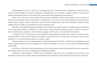 CURRÍCULO DA EDUCAÇÃO BÁSICA – EDUCAÇÃO INFANTIL   77




       Aproximadamente aos quatro ou cinco anos, a criança pode falar todos os fonemas. Portanto, a aprendizagem da fala pelas crianças
acontece de forma articulada com a reflexão, o pensamento, a explicação de seus atos, sentimentos, sensações e desejos; em um processo de
imitação, de aproximações sucessivas com a fala do outro, seja ela do pai, da mãe, do/da professor/a, dos amigos, etc.
       Porém, o fato de falar todos os sons da língua não quer dizer que sua linguagem verbal já esteja constituída. Assim, é importante no
trabalho da Educação Infantil reservar momentos para a criança brincar de faz de conta, conversar, relatar experiências vividas, narrar fatos,
recontar histórias, perguntar, manifestar seus desejos e opiniões, reproduzir oralmente jogos verbais, como trava-línguas, parlendas, adivinhas,
quadrinhas, poemas e canções; ou seja, expressar-se por meio da linguagem verbal.
       Dessa forma, a participação das crianças nas situações em que elas próprias ou os adultos leiam textos de diferentes gêneros e manuseiem
livros, revistas, jornais, histórias em quadrinhos e os demais materiais impressos permitem colocá-las no papel de “leitoras”. Nessa fase do
desenvolvimento humano, a aquisição e o desenvolvimento da linguagem verbal deverão ser o foco do trabalho do/da professora.
       A oralidade, a leitura e a escrita formam uma teia de relações que estão entrelaçadas. Desde que nasce, a criança lê o mundo que a rodeia.
Paulo Freire (2001) diz que esta leitura precede a leitura da palavra, assim quando passa a ler a palavra, esta vem ampliar sua visão. Posto isso,
aprender a ler e a escrever são diferentes maneiras de se conhecer o mundo.
       O desenvolvimento da escrita, na educação infantil, é precedido pelo desenho. Para Vygotsky, o desenho deve ser interpretado como um
estágio preliminar do desenvolvimento da linguagem escrita, estágio este entendido mais do que como uma simples antecedência temporal
(LEITE, 2000).
       Dessa forma, o desenho parece surgir espontaneamente e evoluir junto ao processo de desenvolvimento global da criança, numa tentativa
de comunicação formal como um meio de representação e simbolização da realidade.
       Ao desenhar, a criança reelabora e constrói conceitos relacionados à própria fala ou ao que é falado por outro indivíduo. Assim,
inicialmente a criança utiliza-se de traços amplos sem a preocupação com a preservação do traçado, recobrindo com novos rabiscos várias vezes.
 